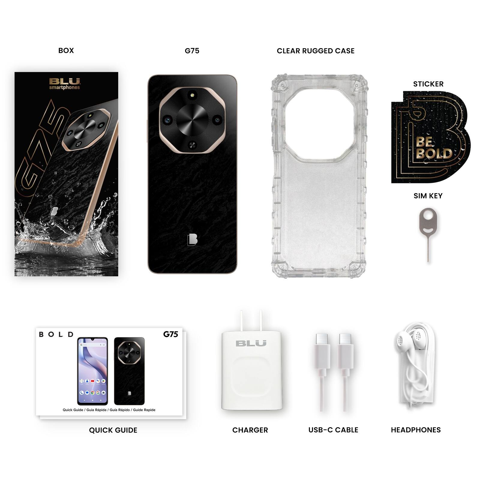 - BOX: BLU smartphones G75
- G75: Smartphone
- CLEAR RUGGED CASE: Protective case
- STICKER: BE BOLD
- SIM KEY: SIM card ejector tool
- QUICK GUIDE: Quick Guide / Guía Rápida / Guide Rapide
- CHARGER: BLU Charger
- USB-C CABLE: USB-C to USB-A cable
- HEADPHONES: Earphones