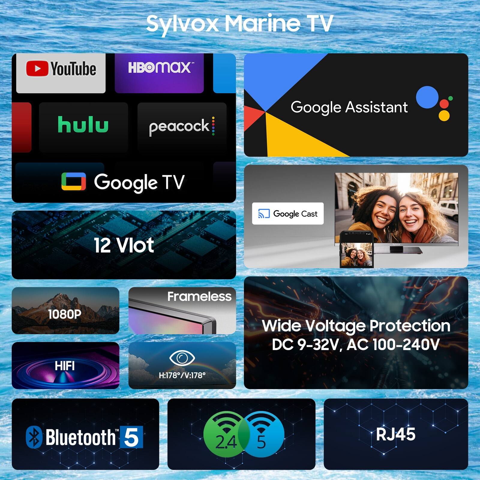 Sylvox Marine TV  
YouTube, HBO Max, Hulu, Peacock, Google TV, Google Assistant, Google Cast  
12 Vlot  
1080P  
Frameless  
Wide Voltage Protection DC 9-32V, AC 100-240V  
HIFI  
H:178°/V:178°  
Bluetooth 5.0  
2.4 GHz  
5 GHz  
RJ45