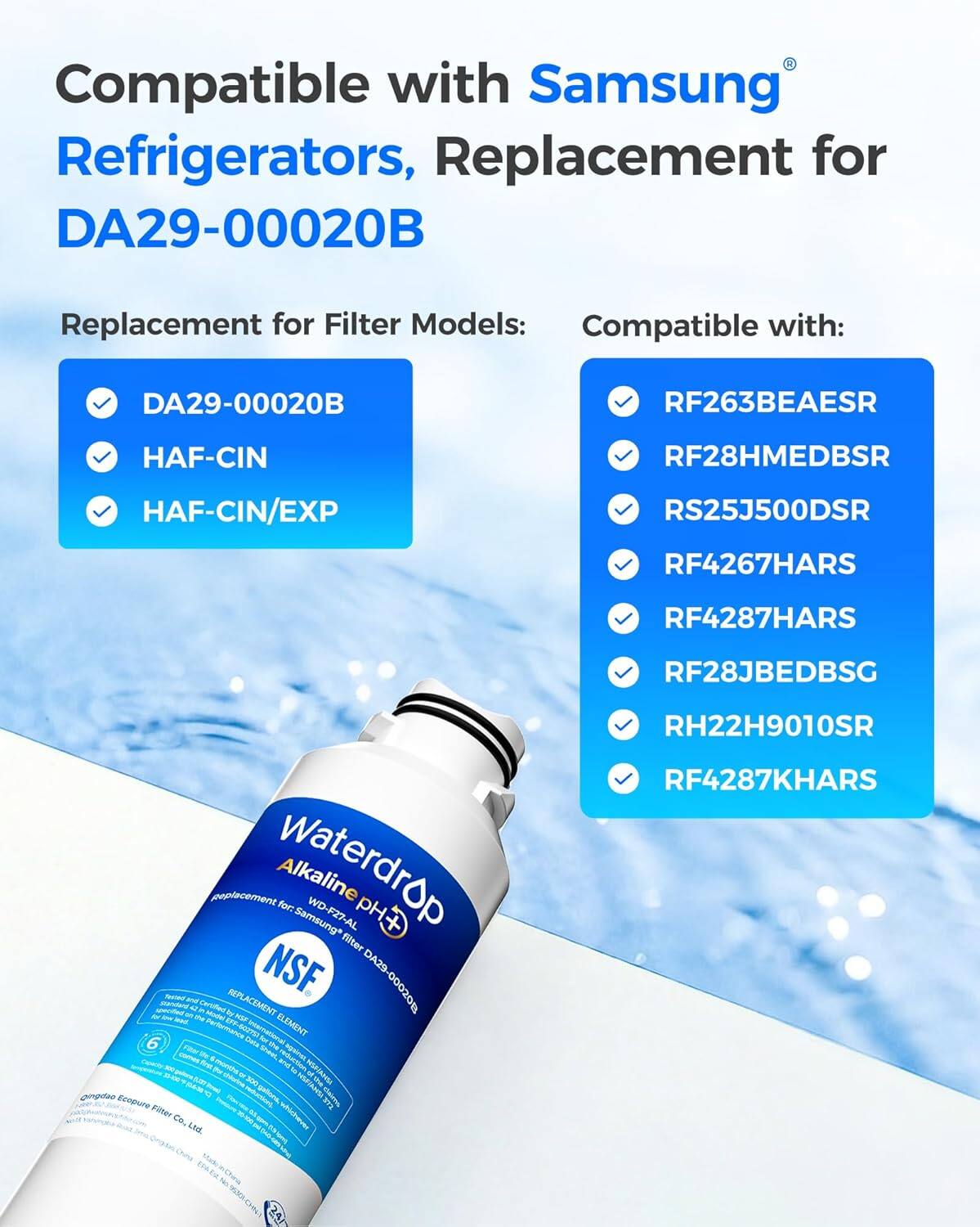 Compatible with Samsung Refrigerators, Replacement for DA29-00020B Replacement for Filter Models: Compatible with: DA29-00020B RF263BEAESR HAF-CIN RF28HMEDBSR HAF-CIN/EXP RS25J500DSR RF4267HARS RF4287HARS RF28JBEDBSG

Waterdrop Alkaline for: Samsung* WD F27 AL pH filter - NSF. DA29-000208 - - - t REPLACEMENT - Petiriatce peen ineeretoral ELEMENT 6 . - Foter snar m POVIAL -m - . mpout reduction - HIPIAH 10-8 - coe - t ingetno  9 - - RIAH CErT Ecopure Fiter a whichaee Co. LIML eN RH22H9010SR RF4287KHARS