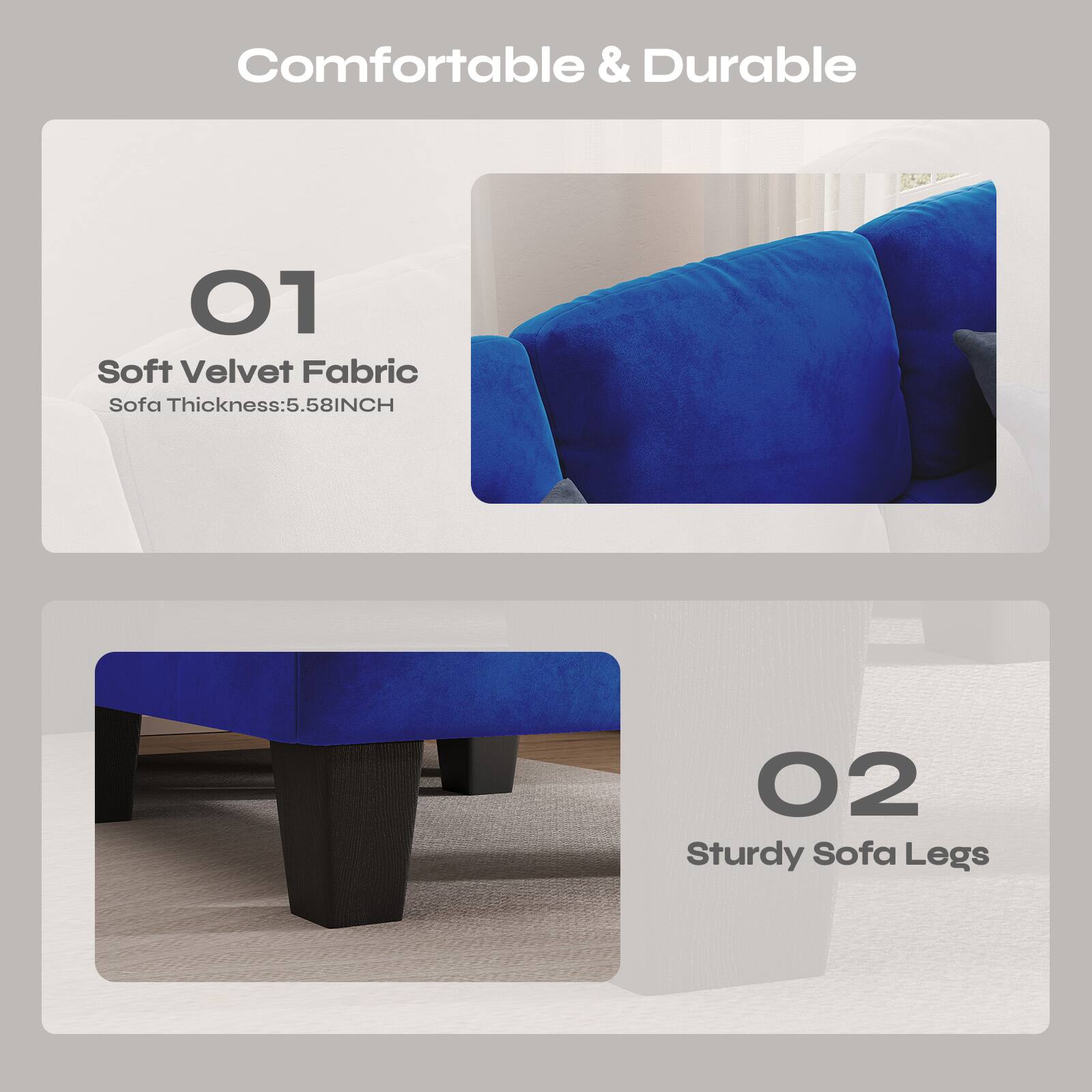Comfortable & Durable

01 Soft Velvet Fabric  
Sofa Thickness: 5.58INCH

02 Sturdy Sofa Legs