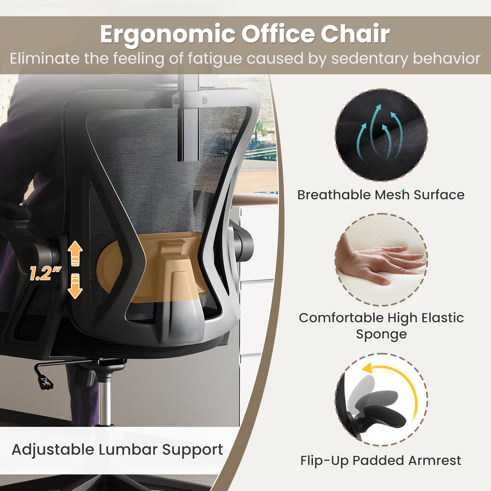 Ergonomic Office Chair  
Eliminate the feeling of fatigue caused by sedentary behavior  

- Breathable Mesh Surface  
- Comfortable High Elastic Sponge  
- Adjustable Lumbar Support  
- Flip-Up Padded Armrest  

1.2"