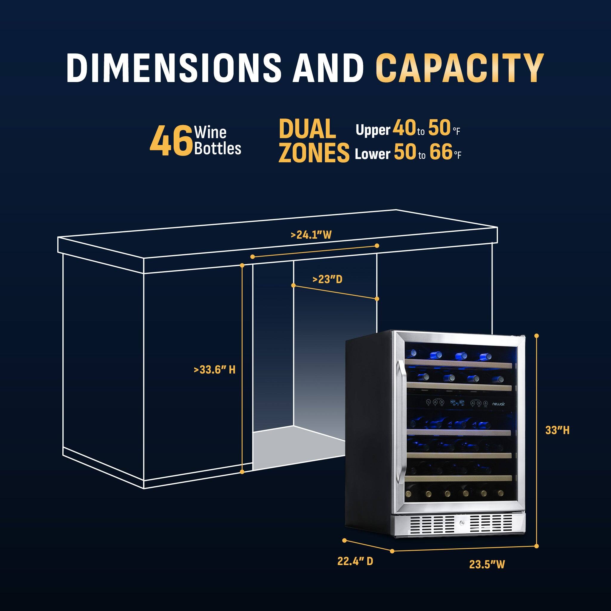 DIMENSIONS AND CAPACITY

46 Wine Bottles

DUAL ZONES
Upper 40 to 50°F
Lower 50 to 66°F

>24.1"W
>23"D
>33.6"H

33"H
22.4" D
23.5"W