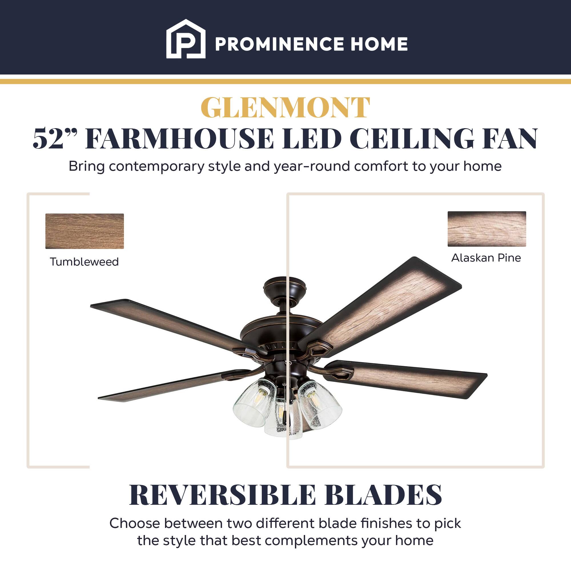 PROMINENCE HOME  
GLENMONT  
52" FARMHOUSE LED CEILING FAN  
Bring contemporary style and year-round comfort to your home  

Tumbleweed  
Alaskan Pine  

REVERSIBLE BLADES  
Choose between two different blade finishes to pick the style that best complements your home