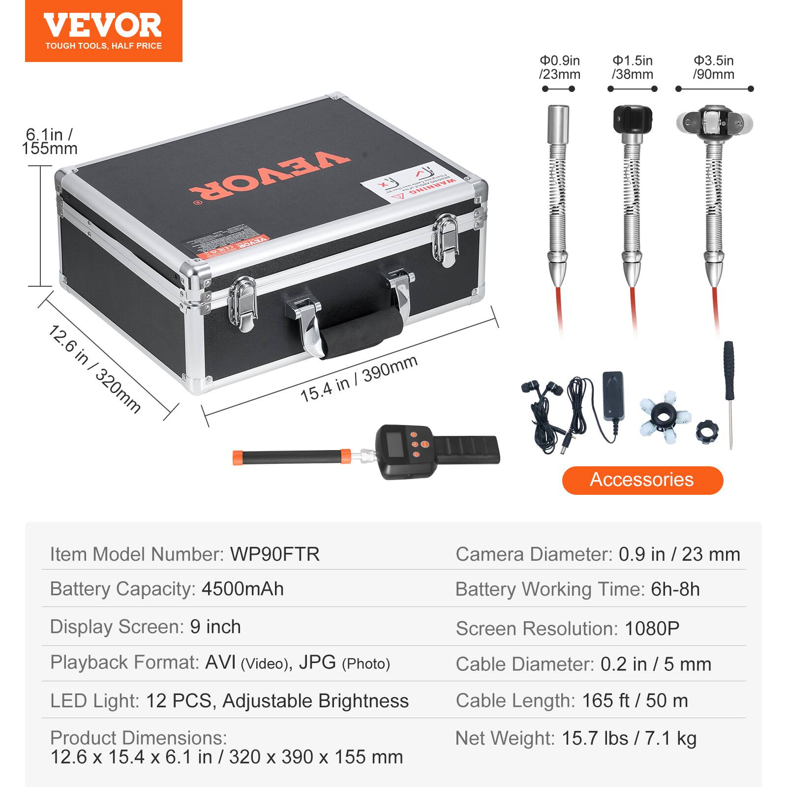 VEVOR TOUGH TOOLS. HALF PRICE

0.9in / 23mm
1.5in / 38mm
3.5in / 90mm
6.1in / 155mm

VEVOR

Ex WARNING

WEA PER

12.6 in / 320mm
15.4 in / 390mm

Accessories

Item Model Number: WP90FTR
Camera Diameter: 0.9 in / 23 mm
Battery Capacity: 4500mAh
Display Screen: 9 inch
Playback Format: AVI (Video), JPG (Photo)
Battery Working Time: 6h-8h
Screen Resolution: 1080P
Cable Diameter: 0.2 in / 5 mm
LED Light: 12 PCS, Adjustable Brightness
Product Dimensions: 12.6 x 15.4 x 6.1 in / 320 x 390 x 155 mm
Cable Length: 165 ft / 50 m
Net Weight: 15.7 lbs / 7.1
