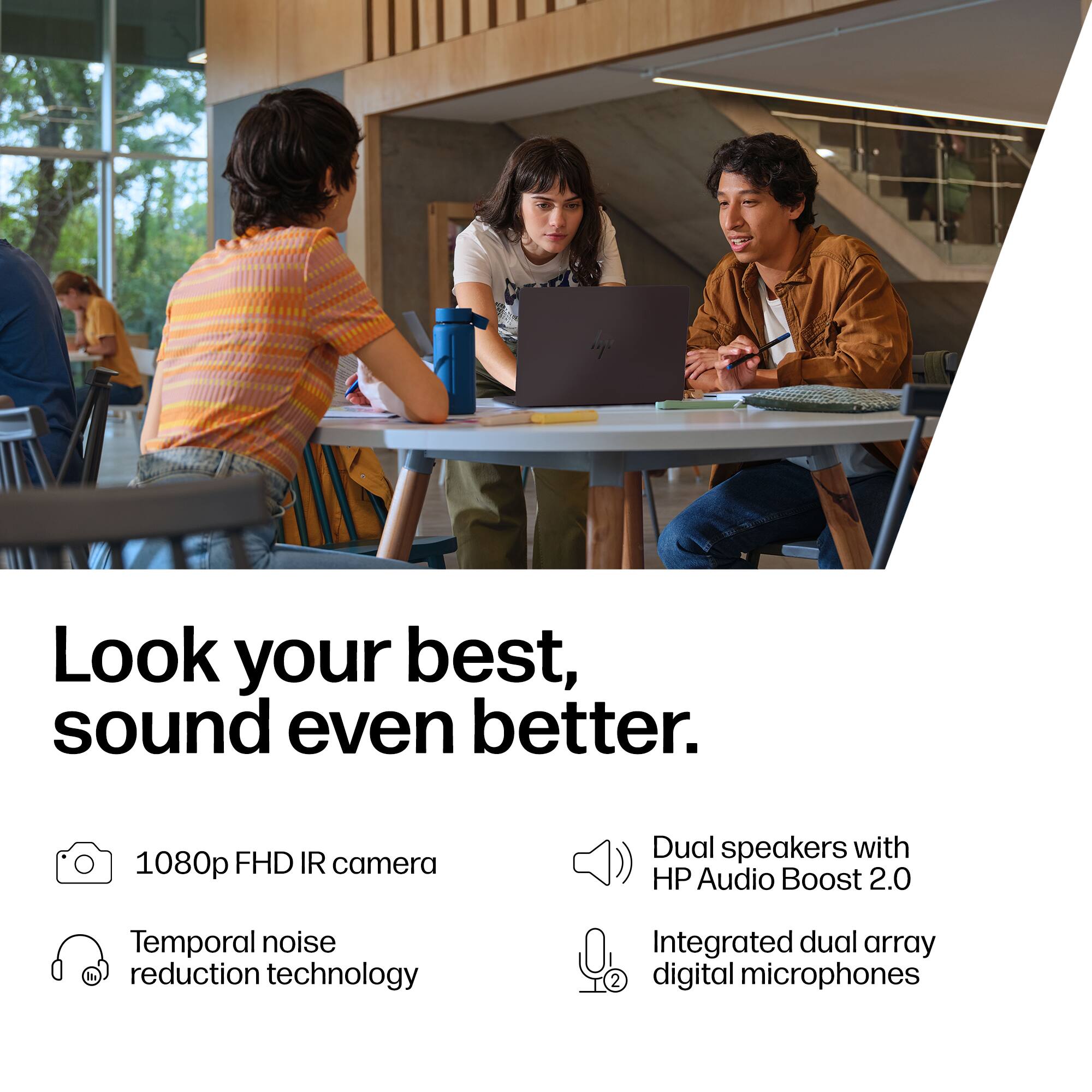 Look your best, sound even better.

- 1080p FHD IR camera
- Temporal noise reduction technology
- Dual speakers with HP Audio Boost 2.0
- Integrated dual array digital microphones