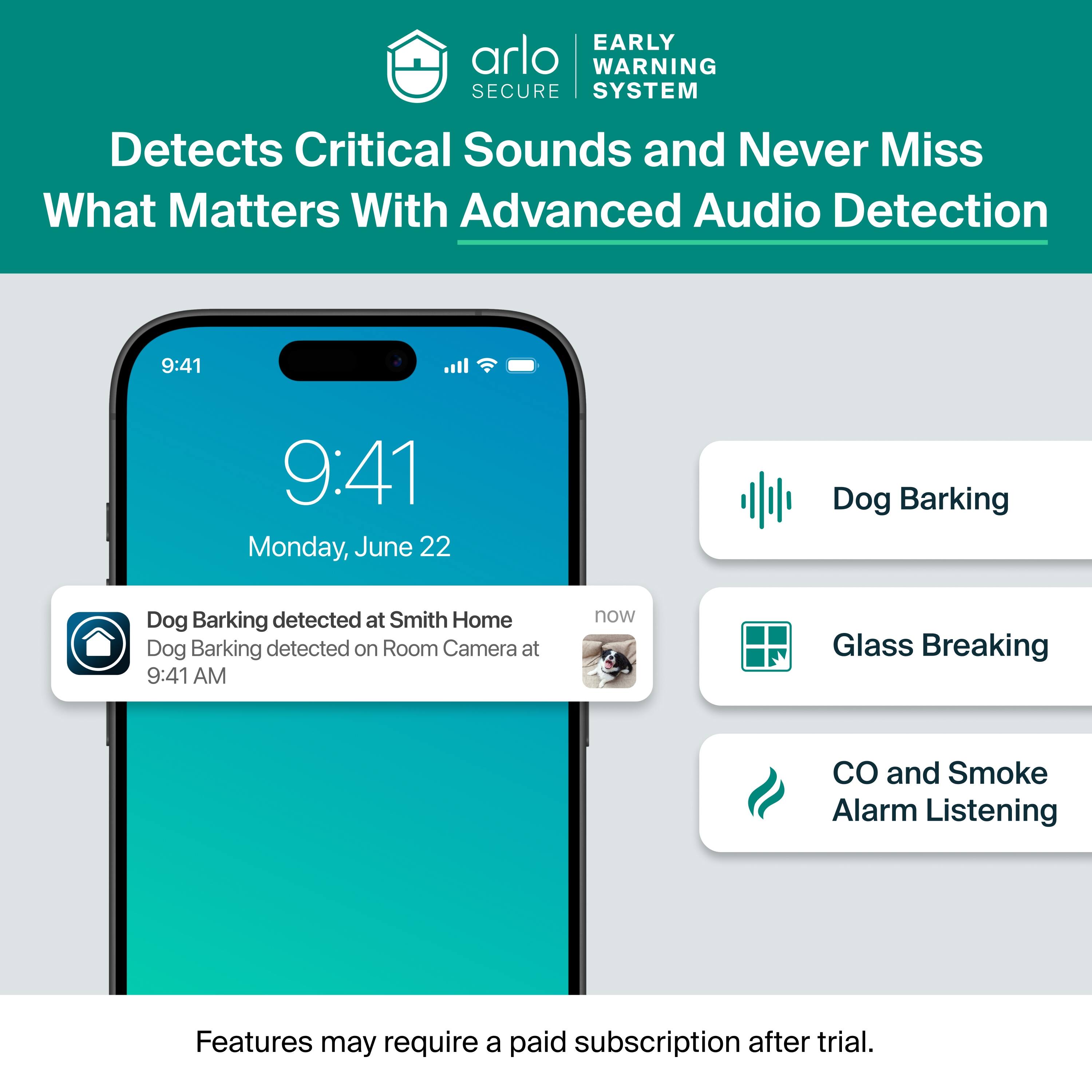 EARLY WARNING SECURE SYSTEM Detects Critical Sounds and Never Miss What Matters With Advanced Audio Detection

9:41
9:41
Monday, June 22

Dog Barking
Dog Barking detected at Smith Home
Dog Barking detected on Room Camera at 9:41 AM now

Glass Breaking

CO and Smoke Alarm Listening

Features may require a paid subscription after trial.