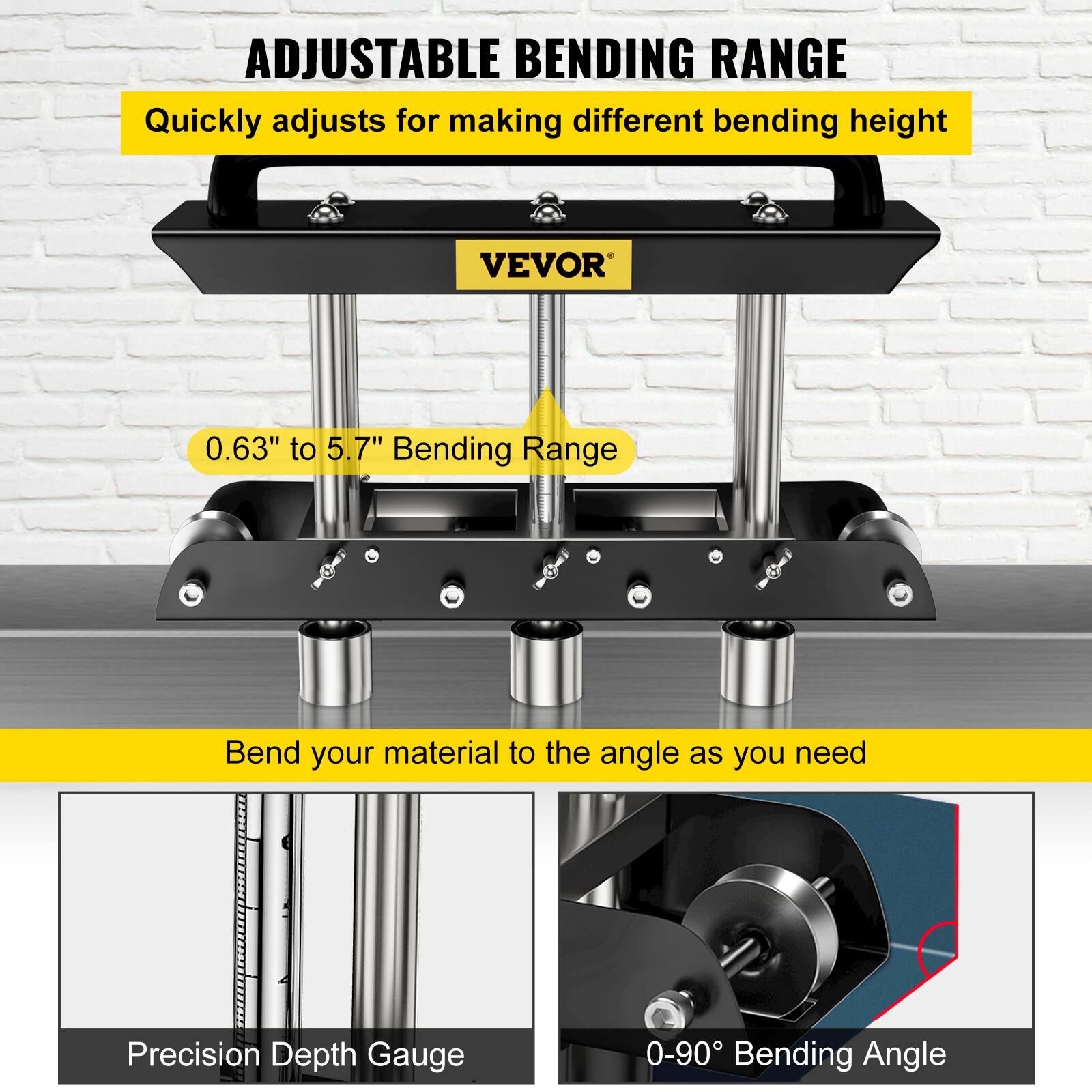 ADJUSTABLE BENDING RANGE  
Quickly adjusts for making different bending height  
VEVOR  
0.63" to 5.7" Bending Range  
Bend your material to the angle as you need  
Precision Depth Gauge  
0-90° Bending Angle