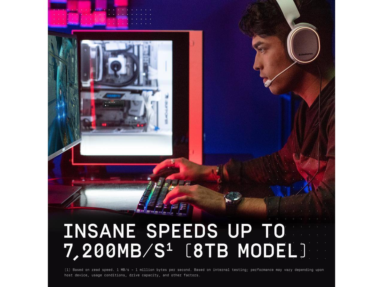 INSANE SPEEDS UP TO 7,200MB/S1 [8TB MODEL]

[1] Based on read speed. 1 MB/s = 1 million bytes per second. Based on internal testing; performance may vary depending upon host device, usage conditions, drive capacity, and other factors.