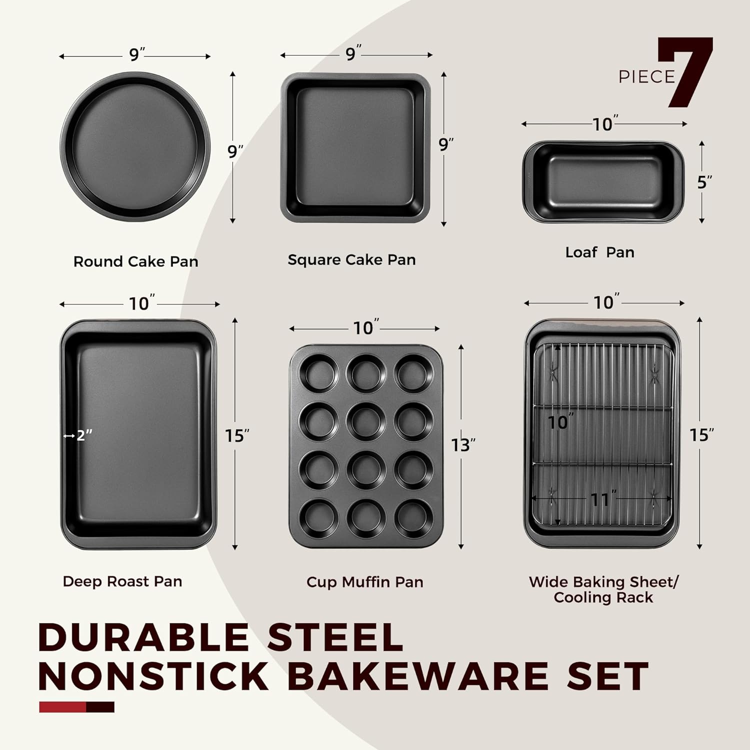 7 PIECE

- Round Cake Pan: 9" diameter
- Square Cake Pan: 9" x 9"
- Loaf Pan: 10" x 5"
- Deep Roast Pan: 10" x 15" x 2"
- Cup Muffin Pan: 10" x 13"
- Wide Baking Sheet/Cooling Rack: 15" x 11"

DURABLE STEEL NONSTICK BAKEWARE SET