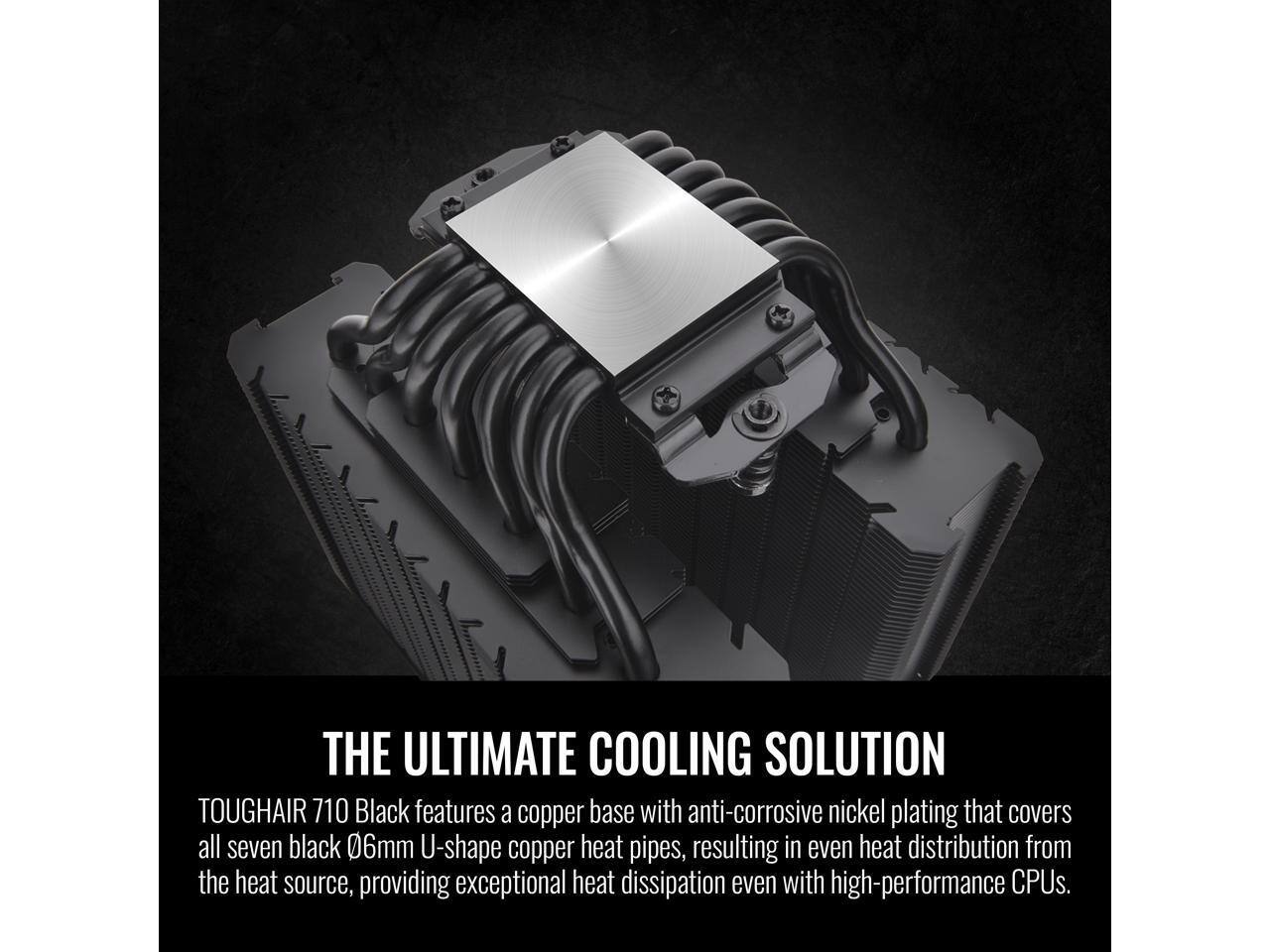 THE ULTIMATE COOLING SOLUTION

TOUGHAIR 710 Black features a copper base with anti-corrosive nickel plating that covers all seven black 0.6mm U-shape copper heat pipes, resulting in even heat distribution from the heat source, providing exceptional heat dissipation even with high-performance CPUs.