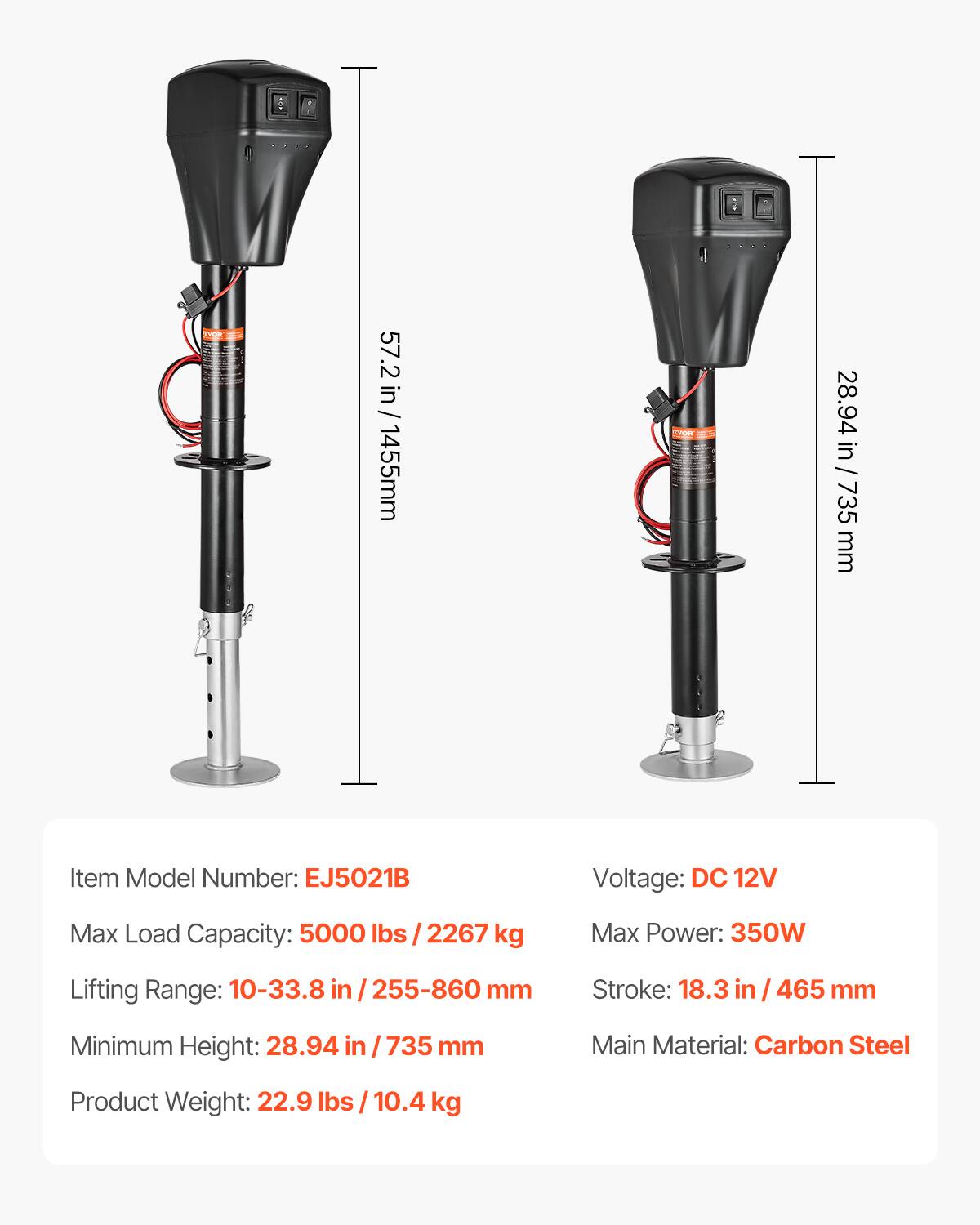 57.2 in / 1455 mm  
28.94 in / 735 mm  

Item Model Number: EJ5021B  
Voltage: DC 12V  
Max Load Capacity: 5000 lbs / 2267 kg  
Max Power: 350W  
Lifting Range: 10-33.8 in / 255-860 mm  
Stroke: 18.3 in / 465 mm  
Minimum Height: 28.94 in / 735 mm  
Main Material: Carbon Steel  
Product Weight: 22.9 lbs / 10.4 kg