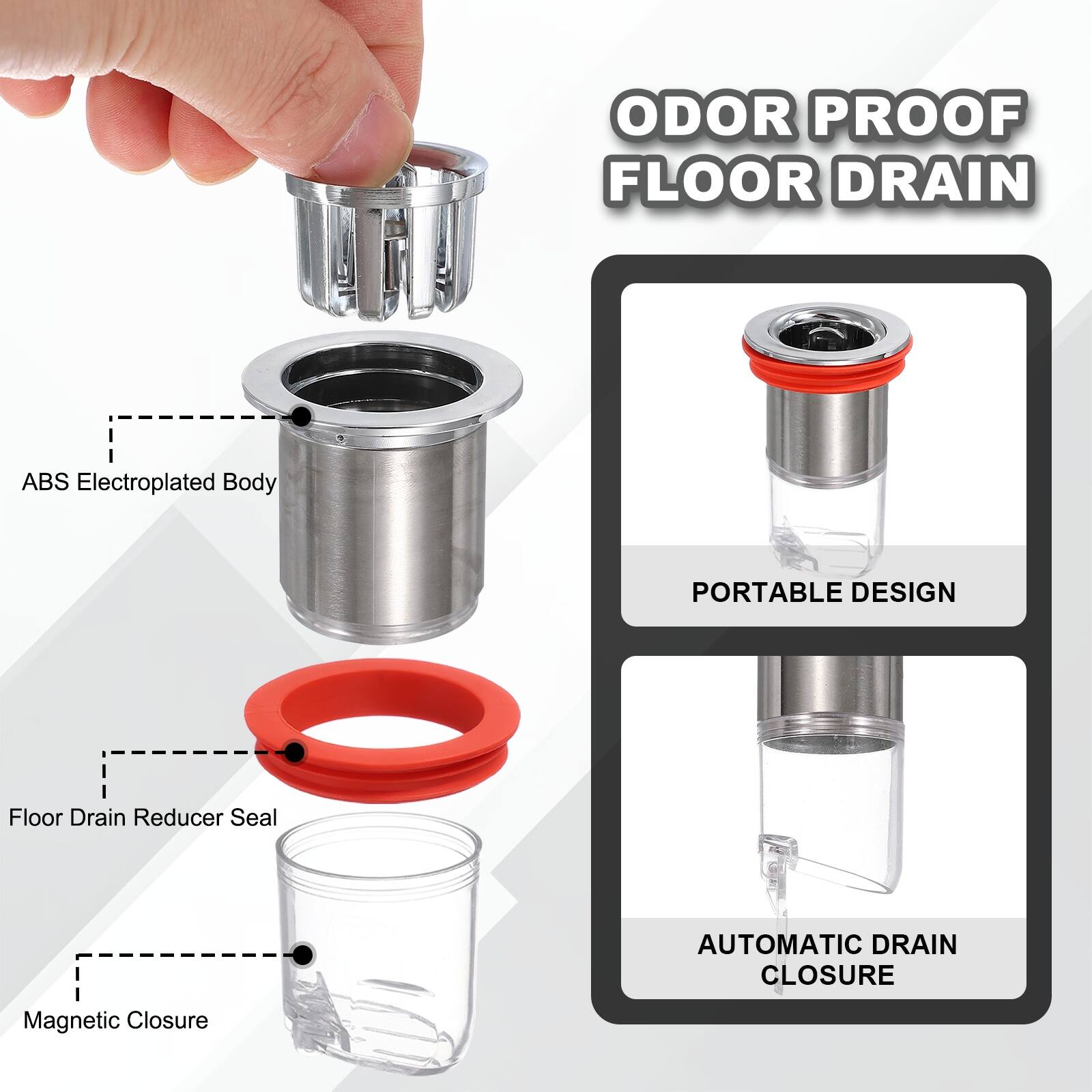 ODOR PROOF FLOOR DRAIN  
ABS Electroplated Body  
PORTABLE DESIGN  
Floor Drain Reducer Seal  
AUTOMATIC DRAIN CLOSURE  
Magnetic Closure