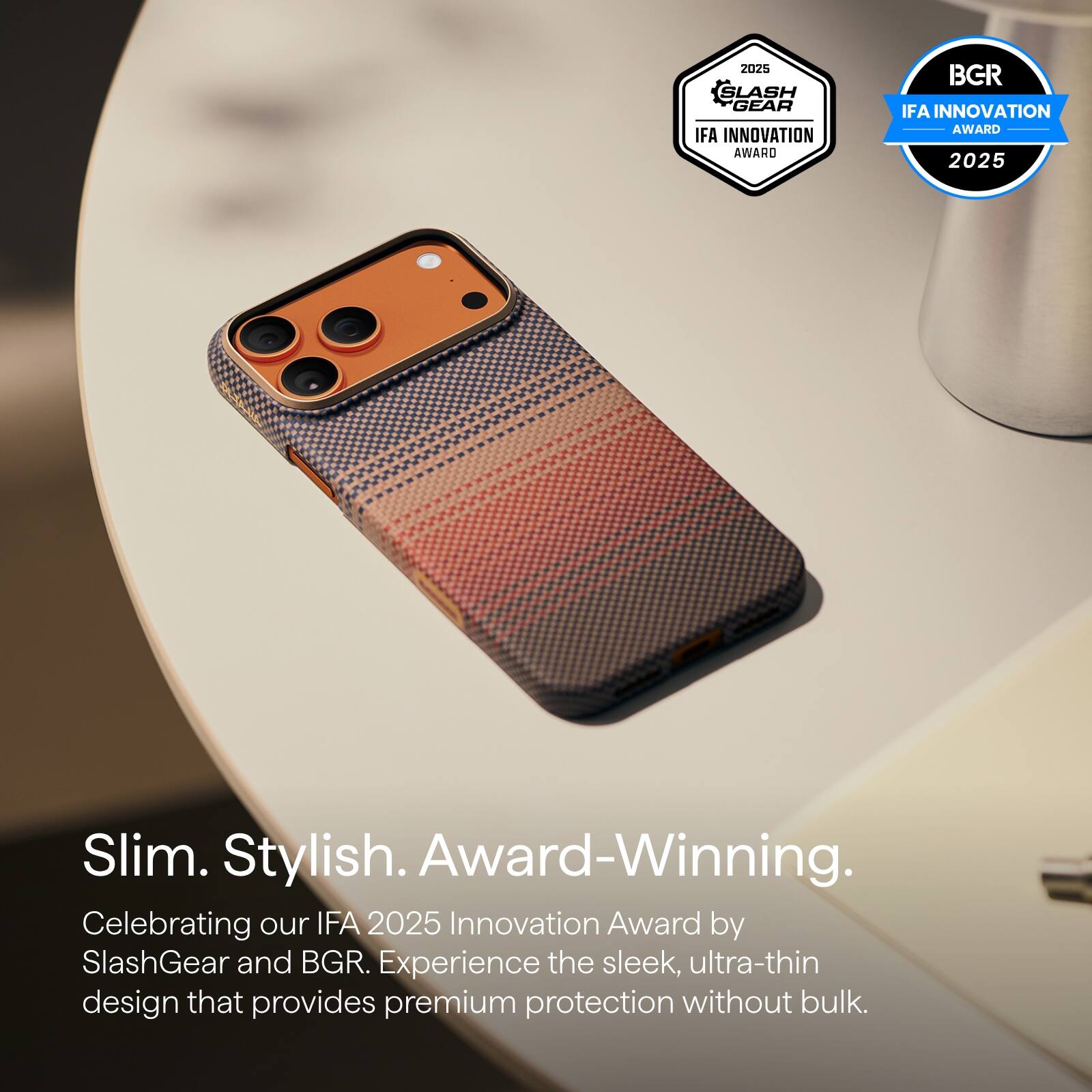 2025 SlashGear IFA Innovation Award  
2025 BGR IFA Innovation Award  

Slim. Stylish. Award-Winning.  

Celebrating our IFA 2025 Innovation Award by SlashGear and BGR. Experience the sleek, ultra-thin design that provides premium protection without bulk.