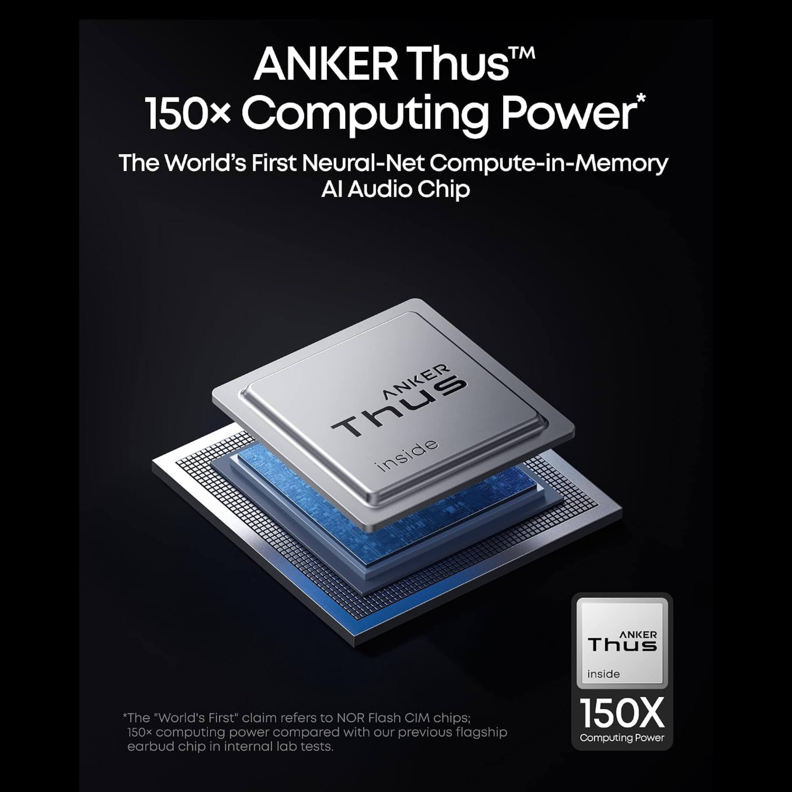 ANKER Thus™  
150x Computing Power*  
The World's First Neural-Net Compute-in-Memory AI Audio Chip  

Thus ANKER inside  
ANKER Thus  

*The "World's First" claim refers to NOR Flash CIM chips; 150x computing power compared with our previous flagship earbud chip in internal lab tests.