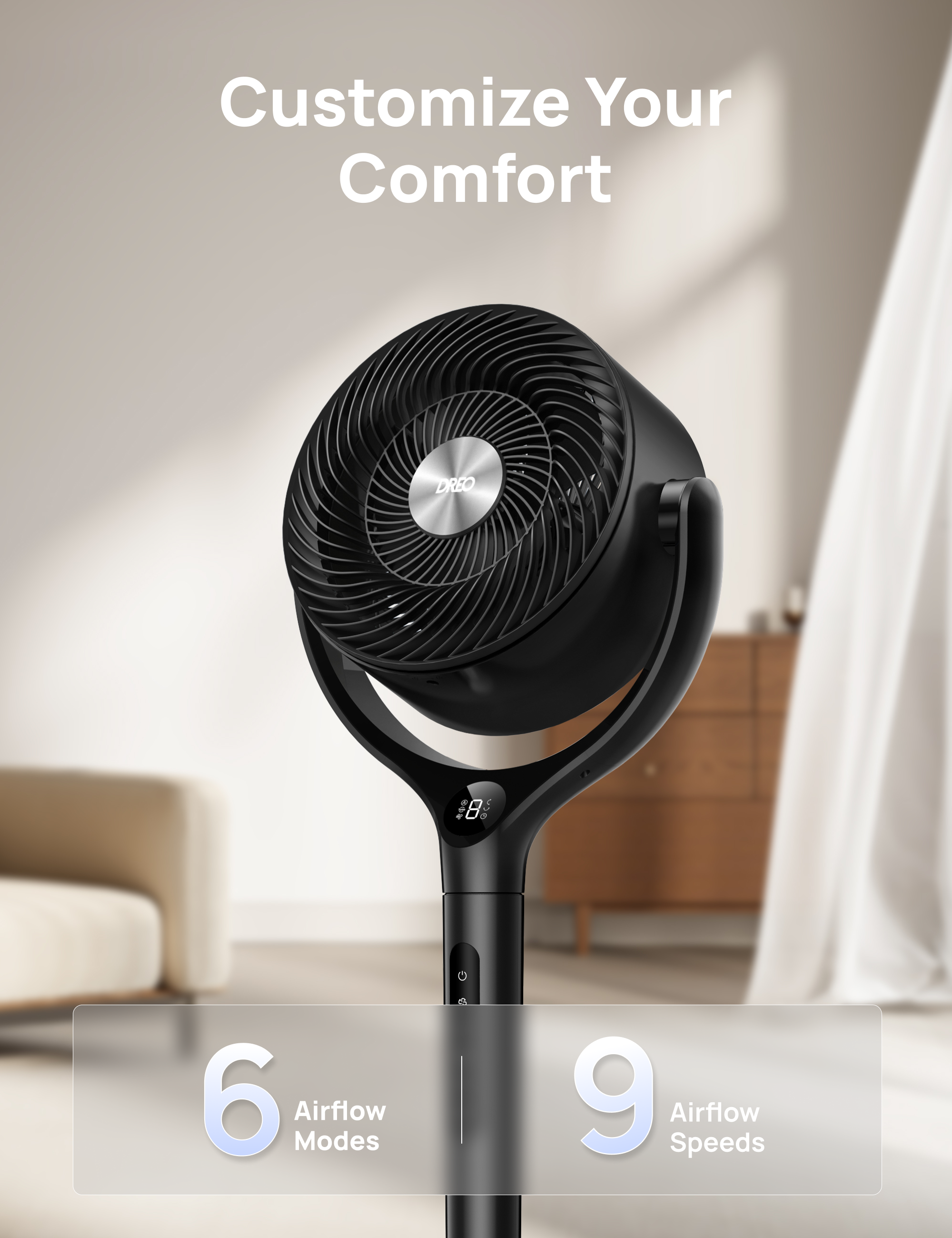 Customize Your Comfort  
DREO  
6 Airflow Modes  
9 Airflow Speeds