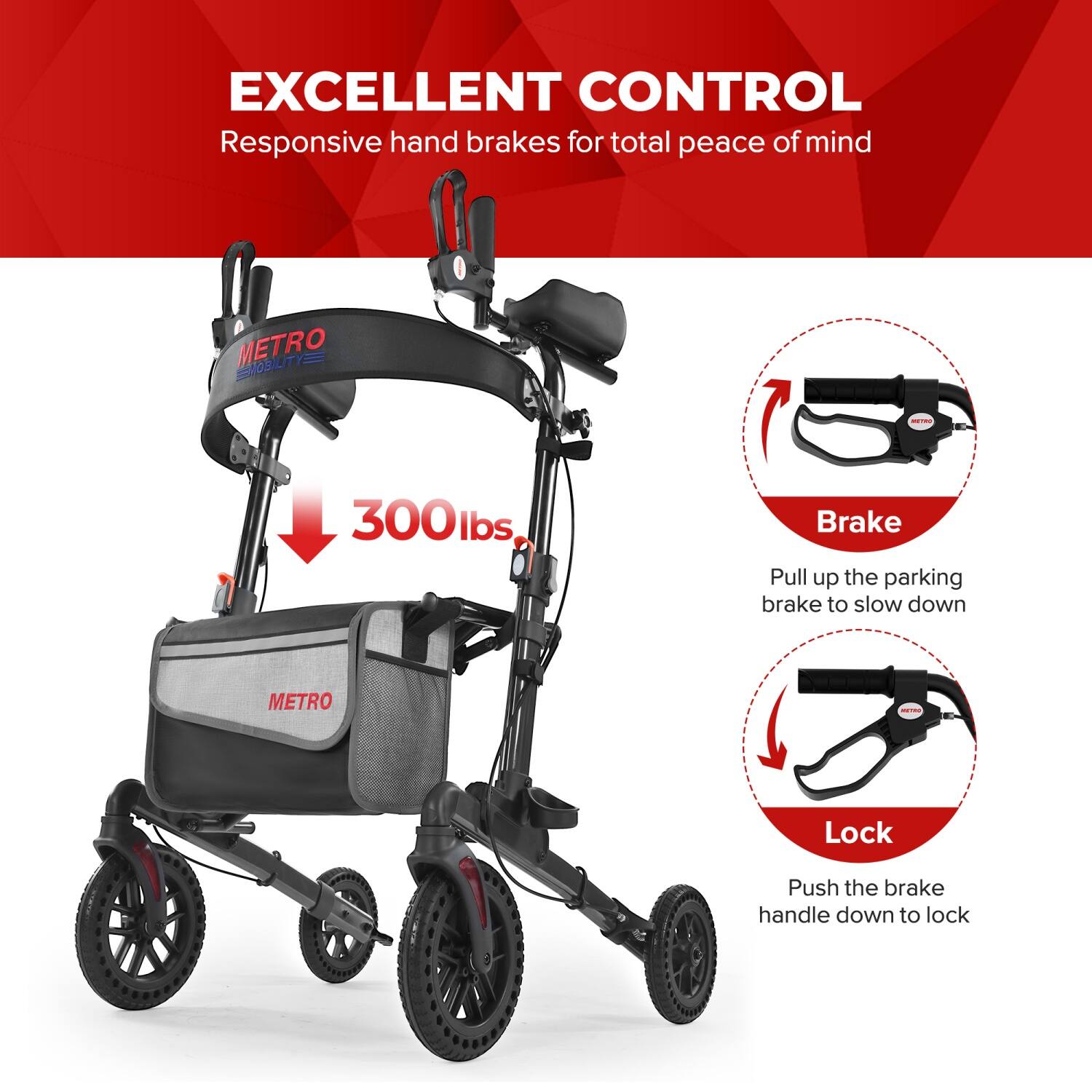 EXCELLENT CONTROL  
Responsive hand brakes for total peace of mind  

METRO MOBILITY - 300lbs  
Brake: Pull up the parking brake to slow down  
Lock: Push the brake handle down to lock