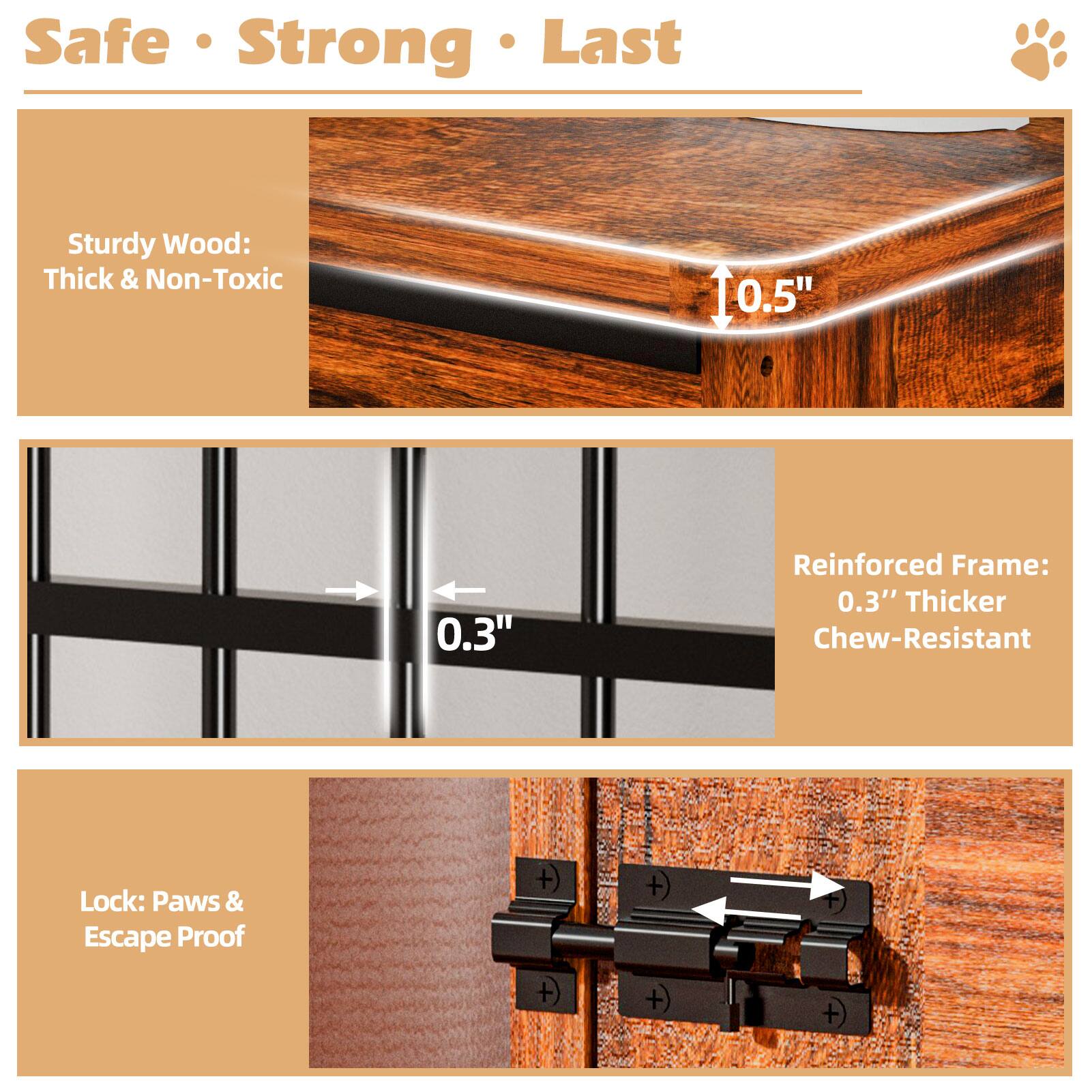 Safe Strong Last

Sturdy Wood: Thick & Non-Toxic

Reinforced Frame: 0.3" Thicker Chew-Resistant

Lock: Paws & Escape Proof