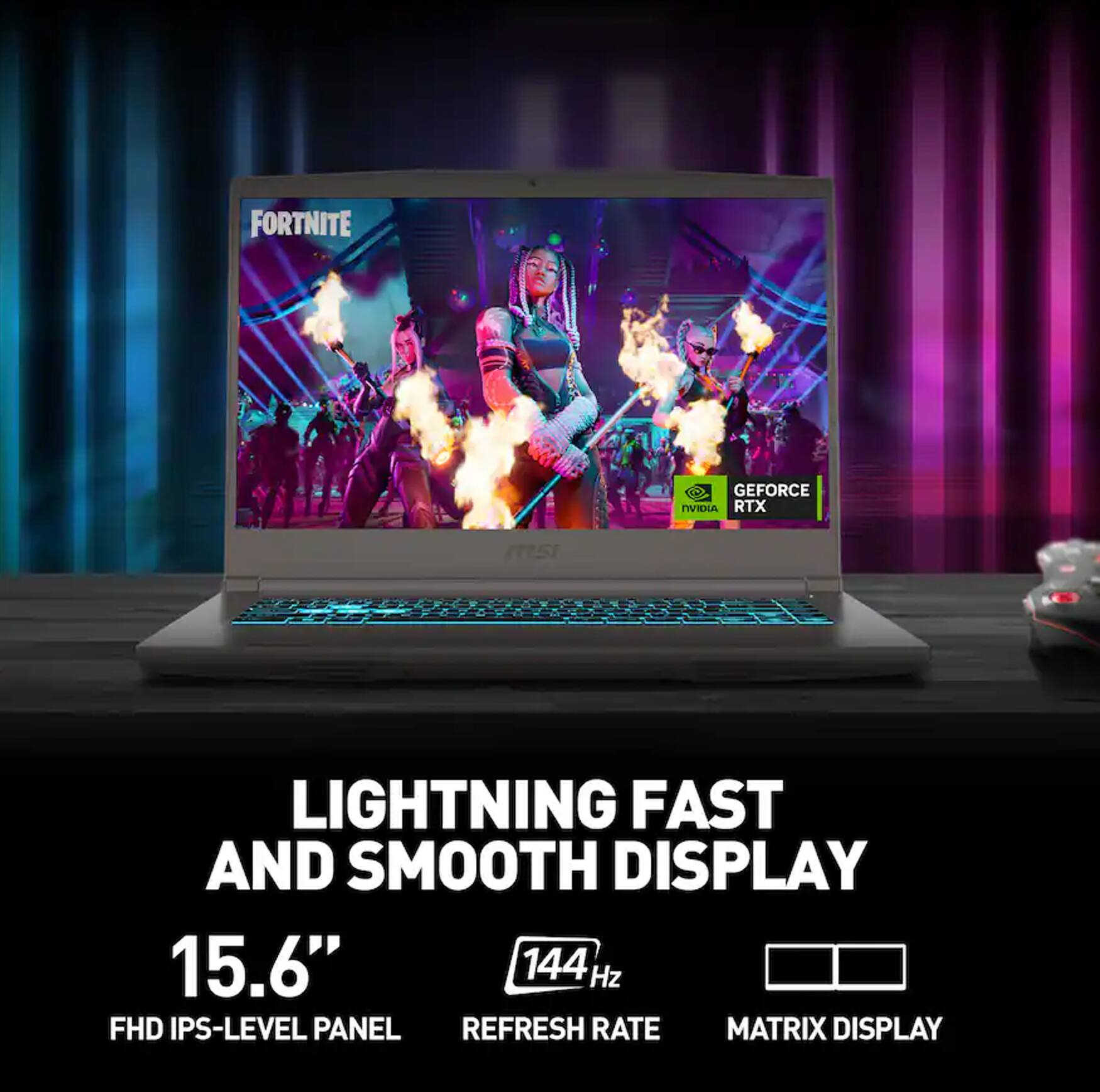FORTNITE  
GEFORCE NVIDIA RTX  
LIGHTNING FAST AND SMOOTH DISPLAY  
15.6" 144 Hz FHD IPS-LEVEL PANEL REFRESH RATE MATRIX DISPLAY