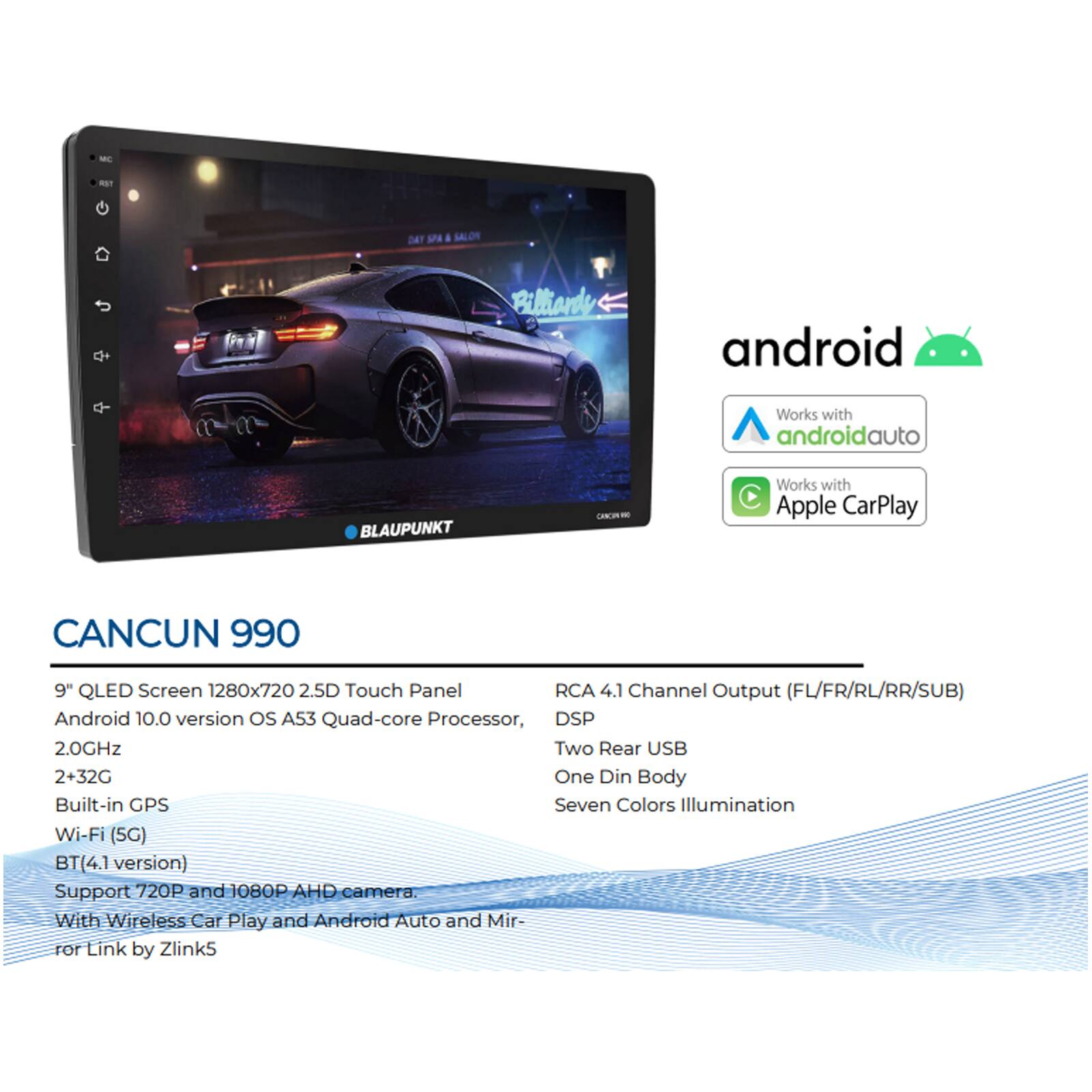 - R DAY SP 4 SALOR Billiande android Works with androidauto BLAUPUNKT CN - Works with C Apple CarPlay CANCUN 990 9" QLED Screen 1280x720 2.5D Touch Panel RCA 4.1 Channel Output (FL/FR/RL/RR/SUB) Android 10.0 version os A53 Quad-core Processor, DSP 2.0GHz Two Rear USB 2+32G One Din Body Built-in GPS Seven Colors Illumination Wi-Fi (5G) BT (4.1 version) Support 720P and 1080P A AHD camera. With Wireless Car Play and Android Auto and Mirror Link by Zlink5