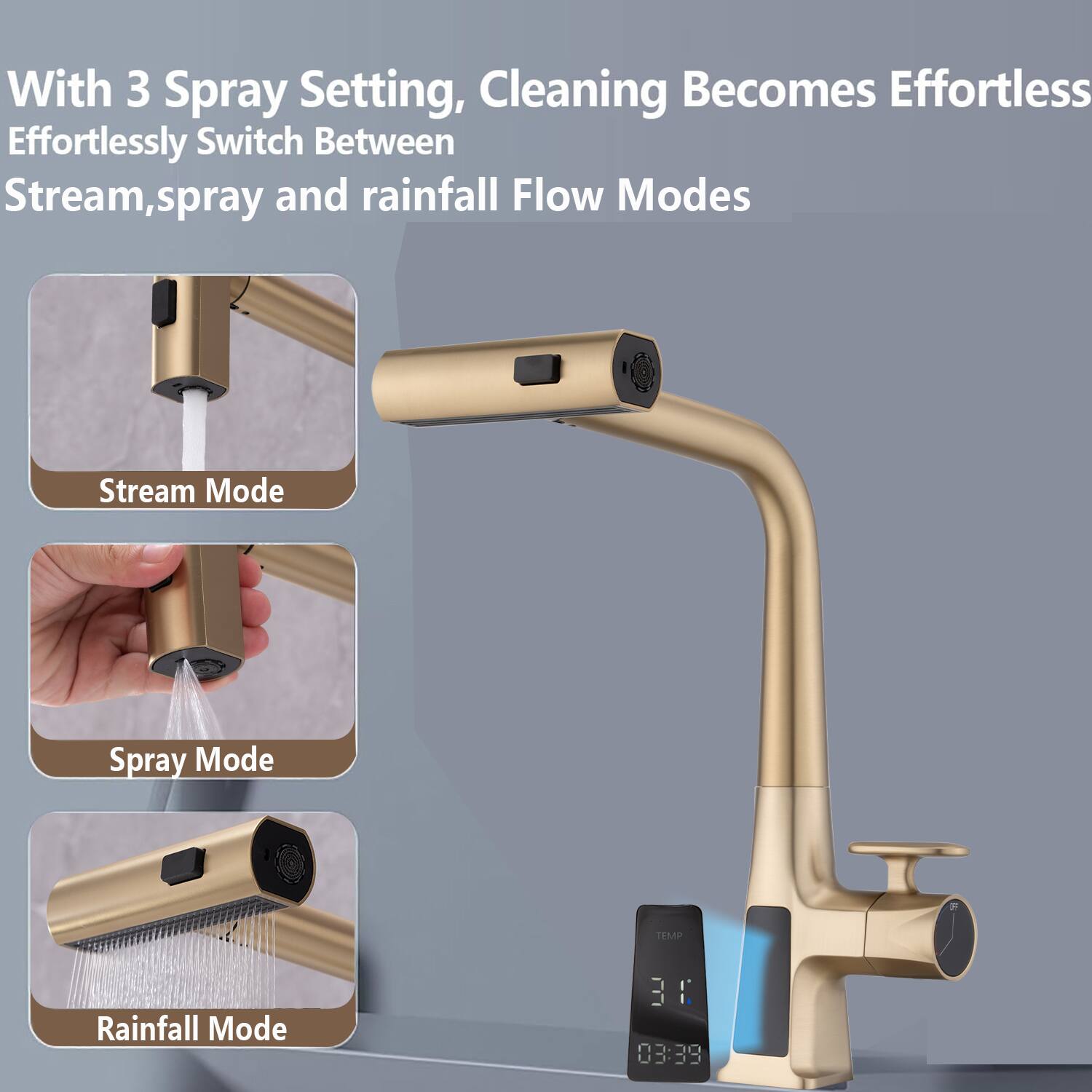 With 3 Spray Settings, Cleaning Becomes Effortless  
Effortlessly Switch Between Stream, Spray, and Rainfall Flow Modes  

Stream Mode  
Spray Mode  
Rainfall Mode  

TEMP 31°C  
03:39