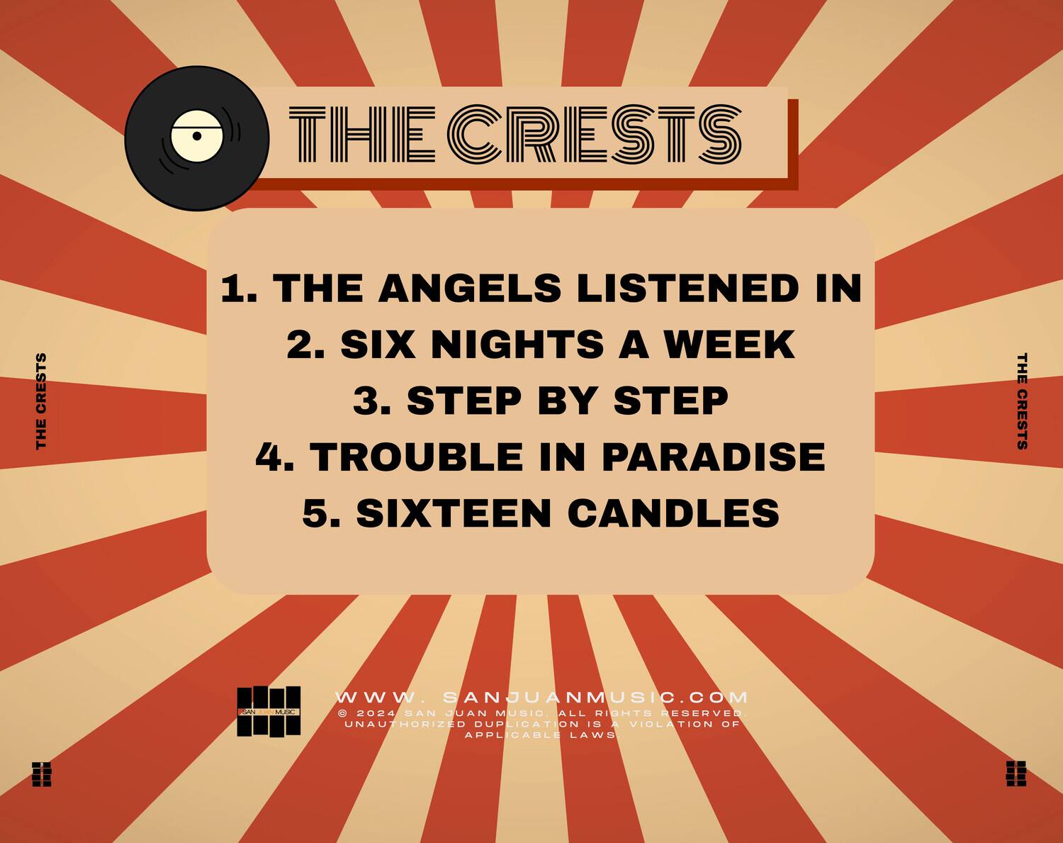 THE CRESTS

1. THE ANGELS LISTENED IN  
2. SIX NIGHTS A WEEK  
3. STEP BY STEP  
4. TROUBLE IN PARADISE  
5. SIXTEEN CANDLES  

WWW.SANJUANMUSIC.COM  
© 2024 SAN JUAN MUSIC ALL RIGHTS RESERVED  
UNAUTHORIZED DUPLICATION IS A VIOLATION OF APPLICABLE LAWS