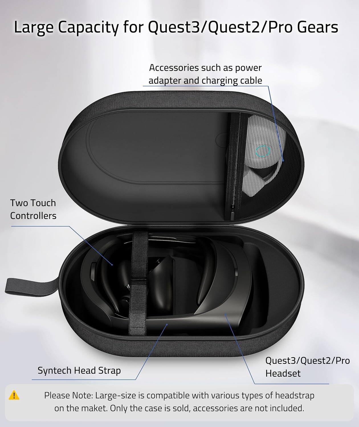 Large Capacity for Quest3/Quest2/Pro Gears

- Accessories such as power adapter and charging cable
- Two Touch Controllers
- Quest3/Quest2/Pro Headset
- Syntech Head Strap

Please Note: Large-size is compatible with various types of headstrap on the market. Only the case is sold, accessories are not included.