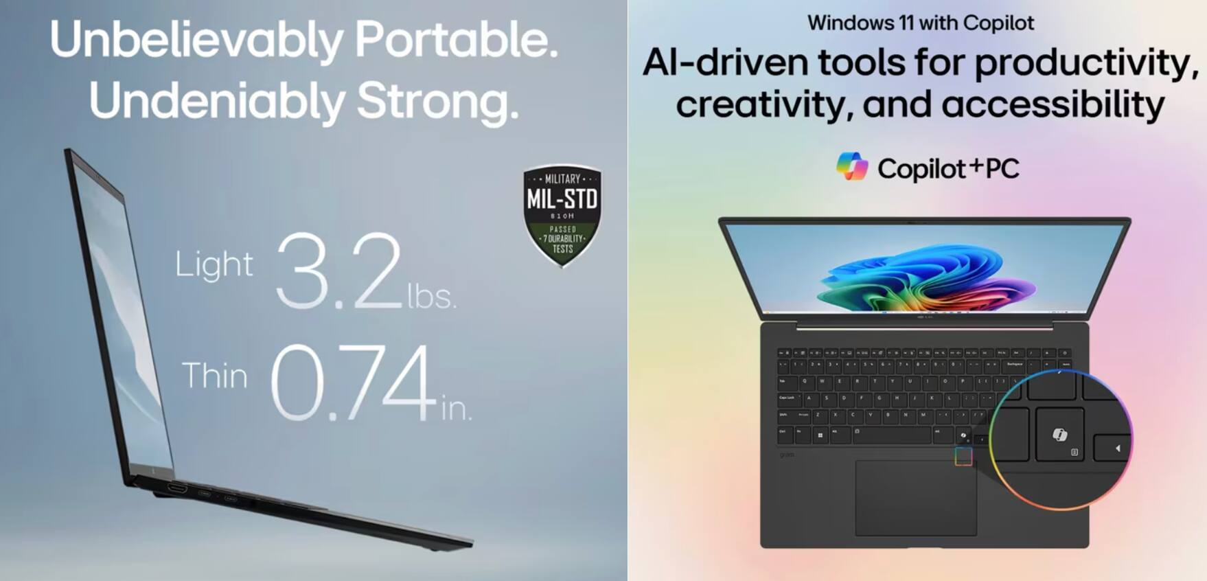 Windows 11 with Copilot  
Unbelievably Portable.  
Undeniably Strong.  

Light 3.2 lbs.  
Thin 0.74 in.  

AI-driven tools for productivity, creativity, and accessibility  

Copilot+PC  

MIL-STD 810H PASSED 12 DURABILITY TESTS