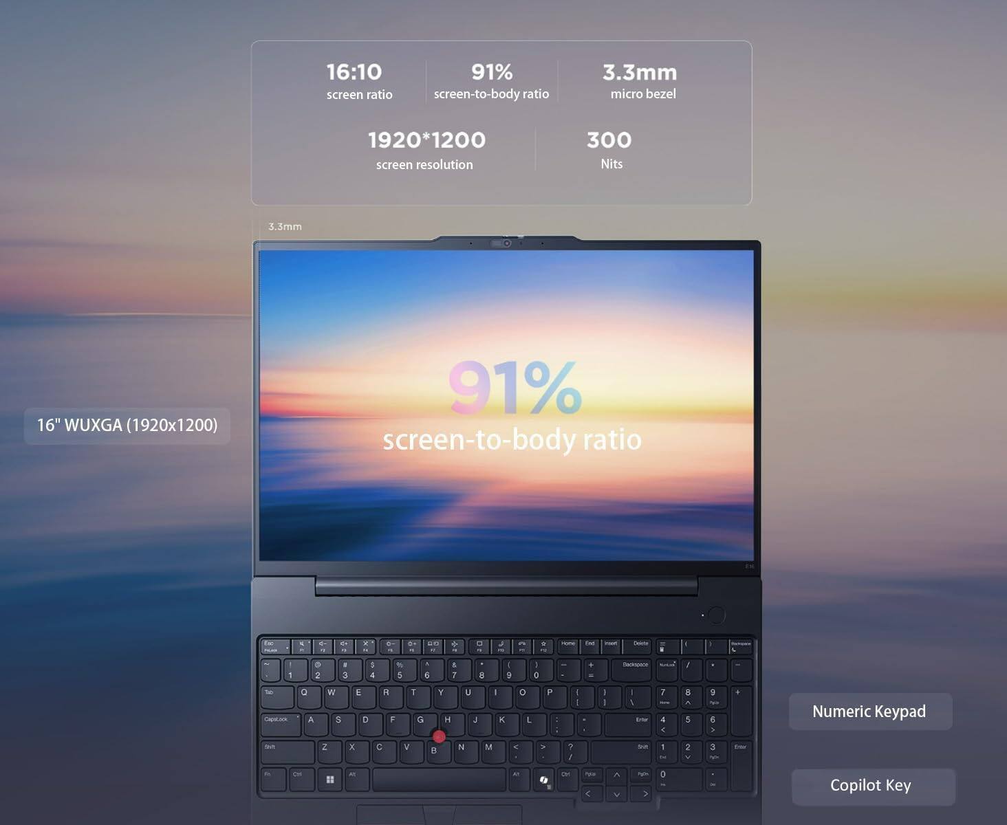 16:10 screen ratio  
91% screen-to-body ratio  
3.3mm micro bezel  
1920*1200 screen resolution  
300 Nits  
16" WUXGA (1920x1200)  
Numeric Keypad  
Copilot Key