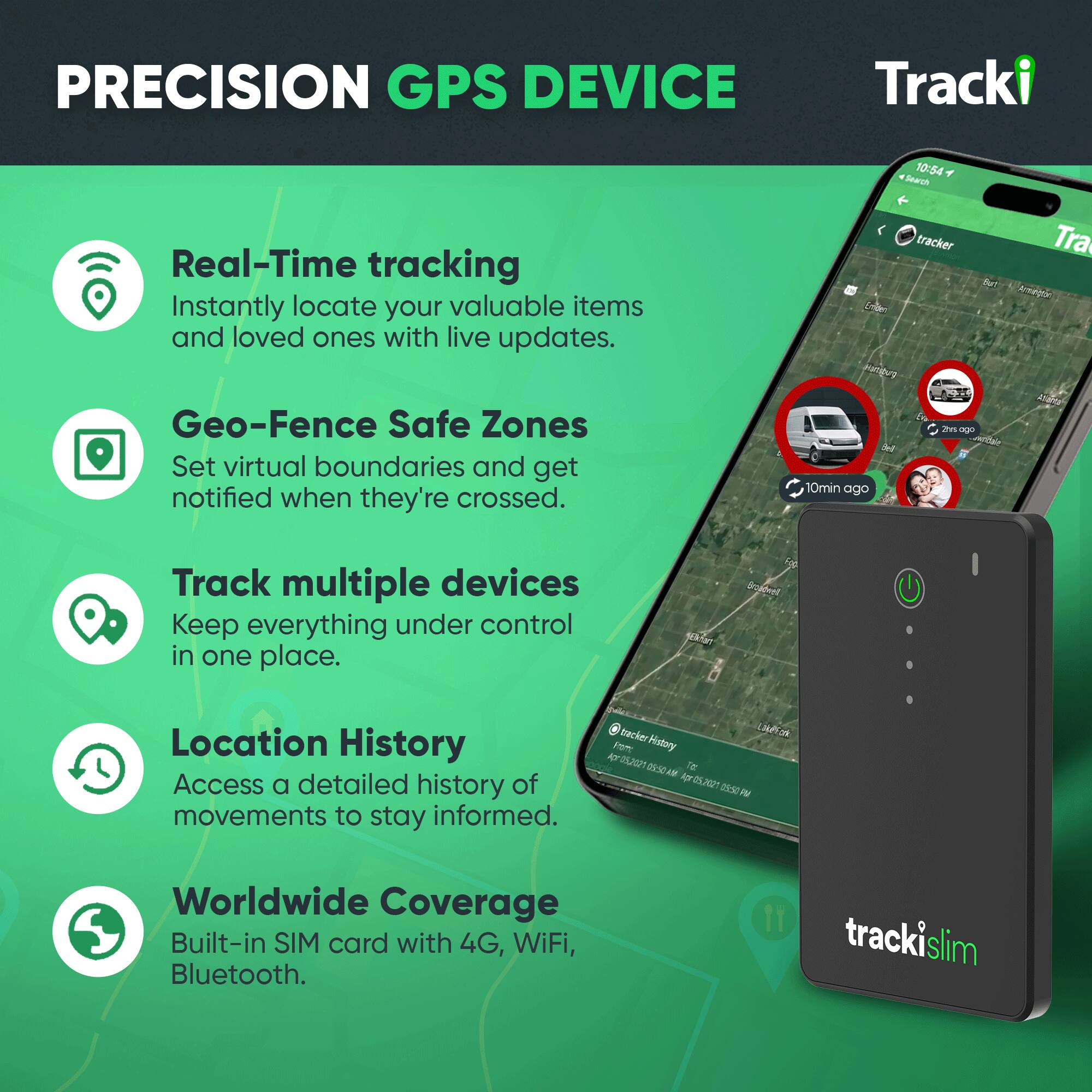 PRECISION GPS DEVICE

Tracki

Real-Time tracking
Instantly locate your valuable items and loved ones with live updates.

Geo-Fence Safe Zones
Set virtual boundaries and get notified when they're crossed.

Track multiple devices
Keep everything under control in one place.

Location History
Access a detailed history of movements to stay informed.

Worldwide Coverage
Built-in SIM card with 4G, WiFi, Bluetooth.

tracki slim