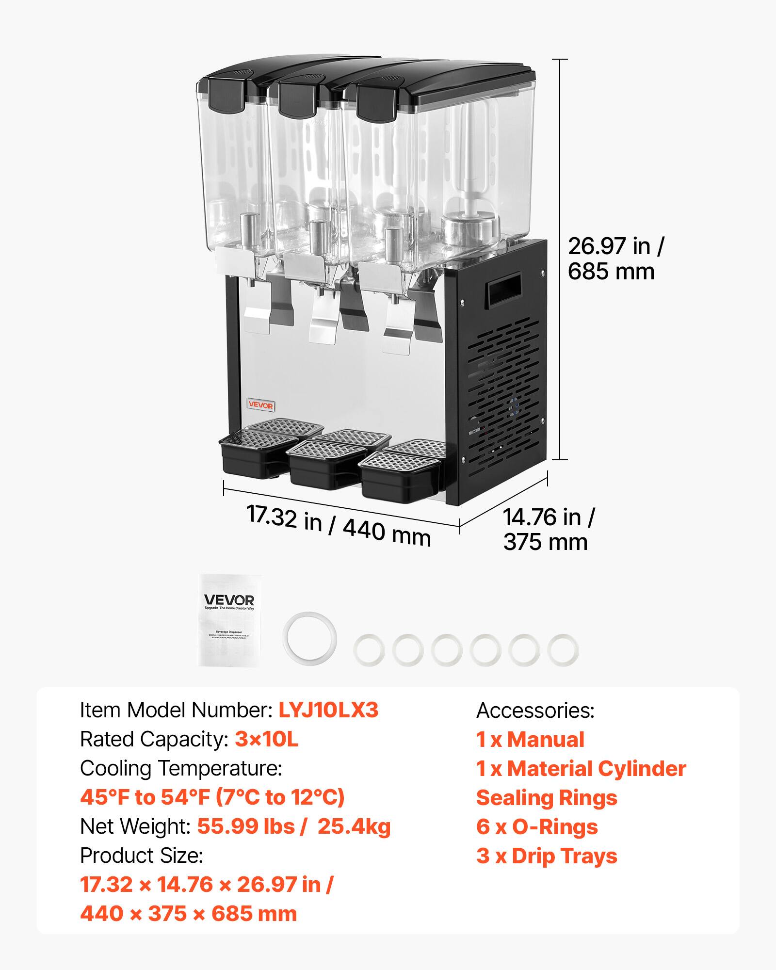 26.97 in/ 685 mm  
VEVOR  
17.32 in / 440 mm  
14.76 in 375 mm  
VEVOR - Secrementers  
-  
Item Model Number: LYJ10LX3  
Rated Capacity: 3x10L  
Cooling Temperature: 45F to 54F (7C to 12C)  
Net Weight: 55.99 lbs / 25.4kg  
Product Size: 17.32 X 14.76 X 26.97 in/ 440 X 375 X 685 mm  
Accessories: 1x Manual 1x Material Cylinder Sealing Rings 6 X O-Rings 3 x Drip Trays