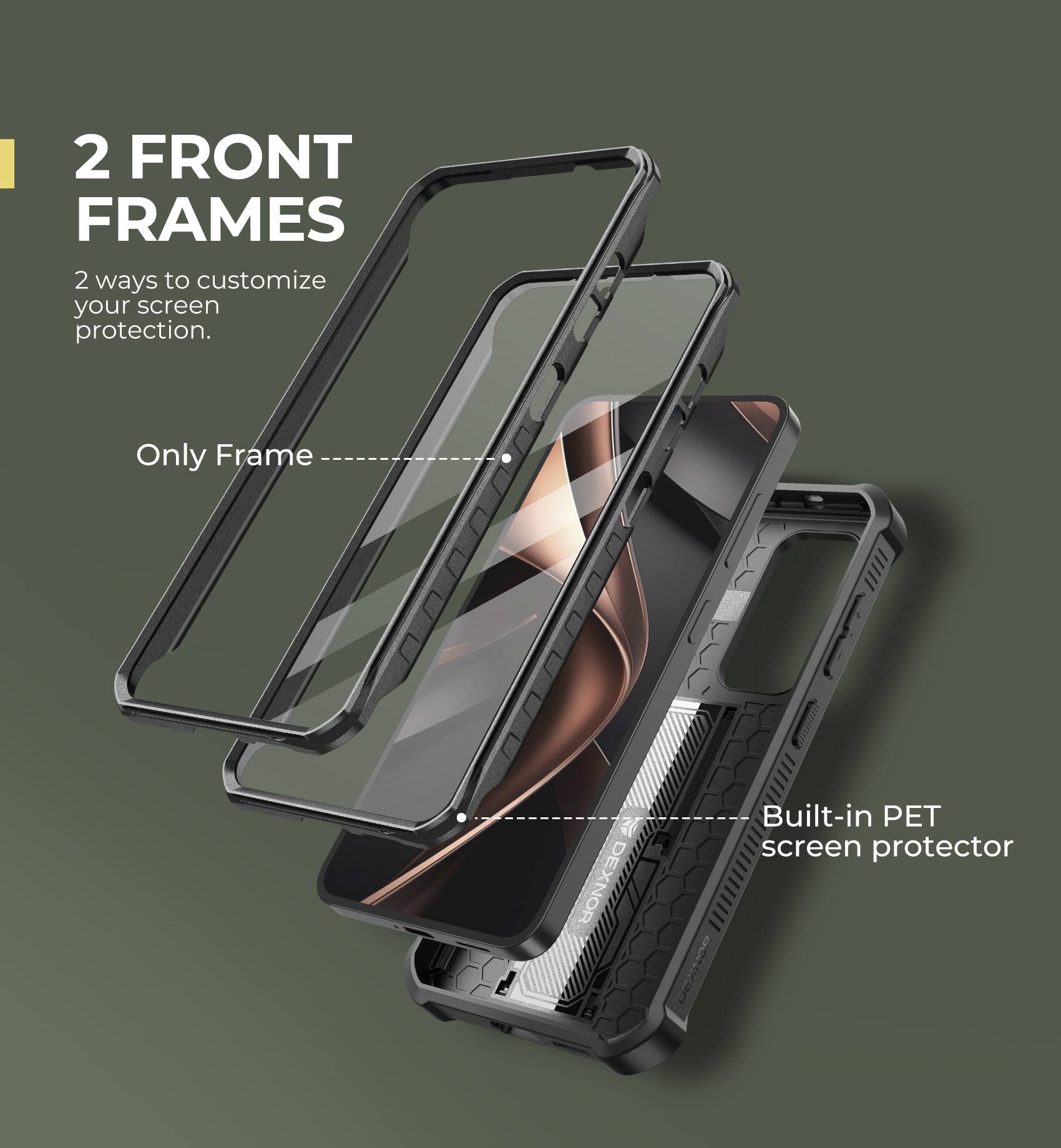 2 FRONT FRAMES
2 ways to customize your screen protection.
Only Frame
Built-in PET screen protector