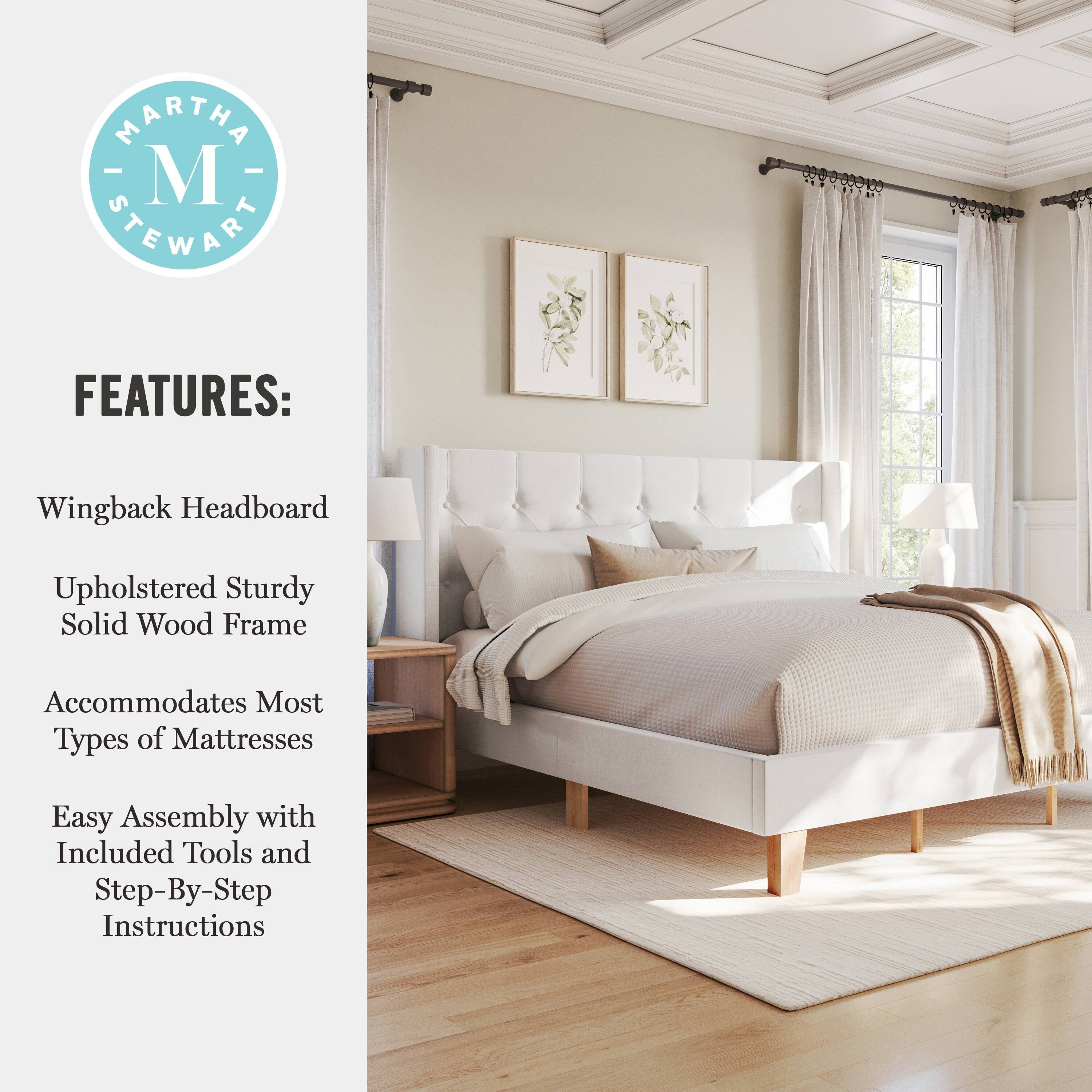 MARTHA - M STEWART FEATURES:  
- Wingback Headboard  
- Upholstered Sturdy Solid Wood Frame  
- Accommodates Most Types of Mattresses  
- Easy Assembly with Included Tools and Step-By-Step Instructions