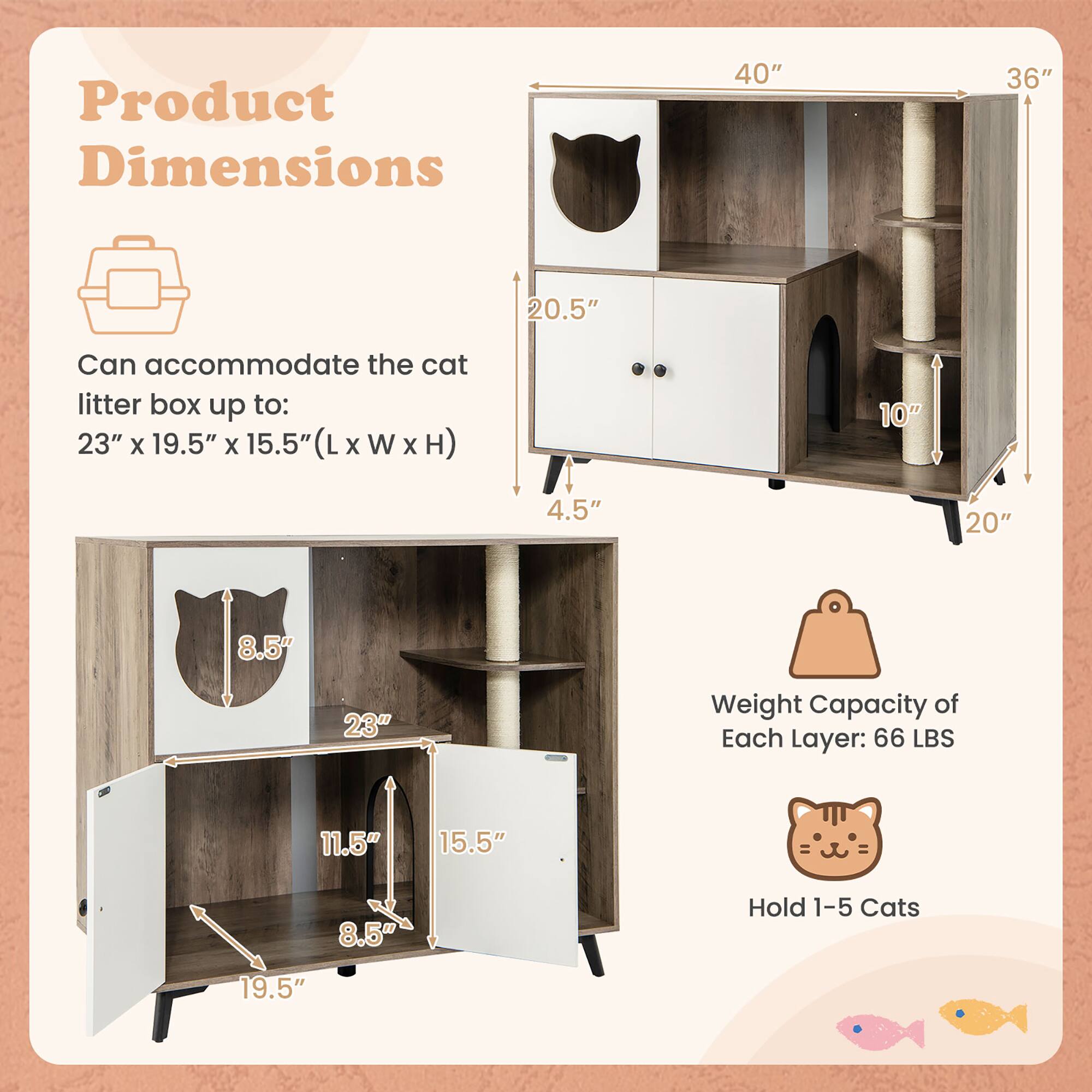 Product Dimensions

Can accommodate the cat litter box up to: 23" x 19.5" x 15.5" (L x W x H)

Weight Capacity of Each Layer: 66 LBS

Hold 1-5 Cats

Dimensions:
- 40" (Width)
- 36" (Height)
- 20.5" (Depth)
- 10" (Shelf Height)
- 4.5" (Cat Door Height)
- 20" (Base Width)
- 19.5" (Lower Shelf Width)
- 23" (Lower Shelf Length)
- 15.5" (Lower Shelf Depth)
- 11.5" (Middle Shelf Width)
- 8.5" (Middle Shelf Depth)
- 8.5" (Cat Door Width)