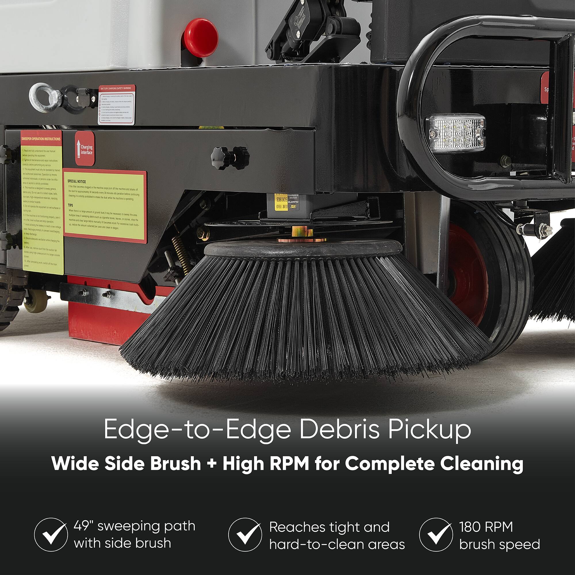 Edge-to-Edge Debris Pickup  
Wide Side Brush + High RPM for Complete Cleaning  

49" sweeping path with side brush  
Reaches tight and hard-to-clean areas  
180 RPM brush speed
