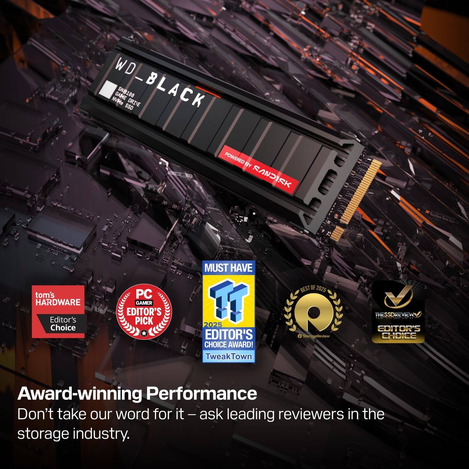 WD NVMe WD_BLACK GAME SNB180 SSD DRIYE POWERED BY SANDISK

tom's HARDWARE Editor's Choice

PC GAMER EDITOR'S PICK

MUST HAVE

2025 EDITOR'S CHOICE AWARD

TweakTown BEST OF 2025

Award-winning Performance

Don't take our word for it – ask leading reviewers in the storage industry.