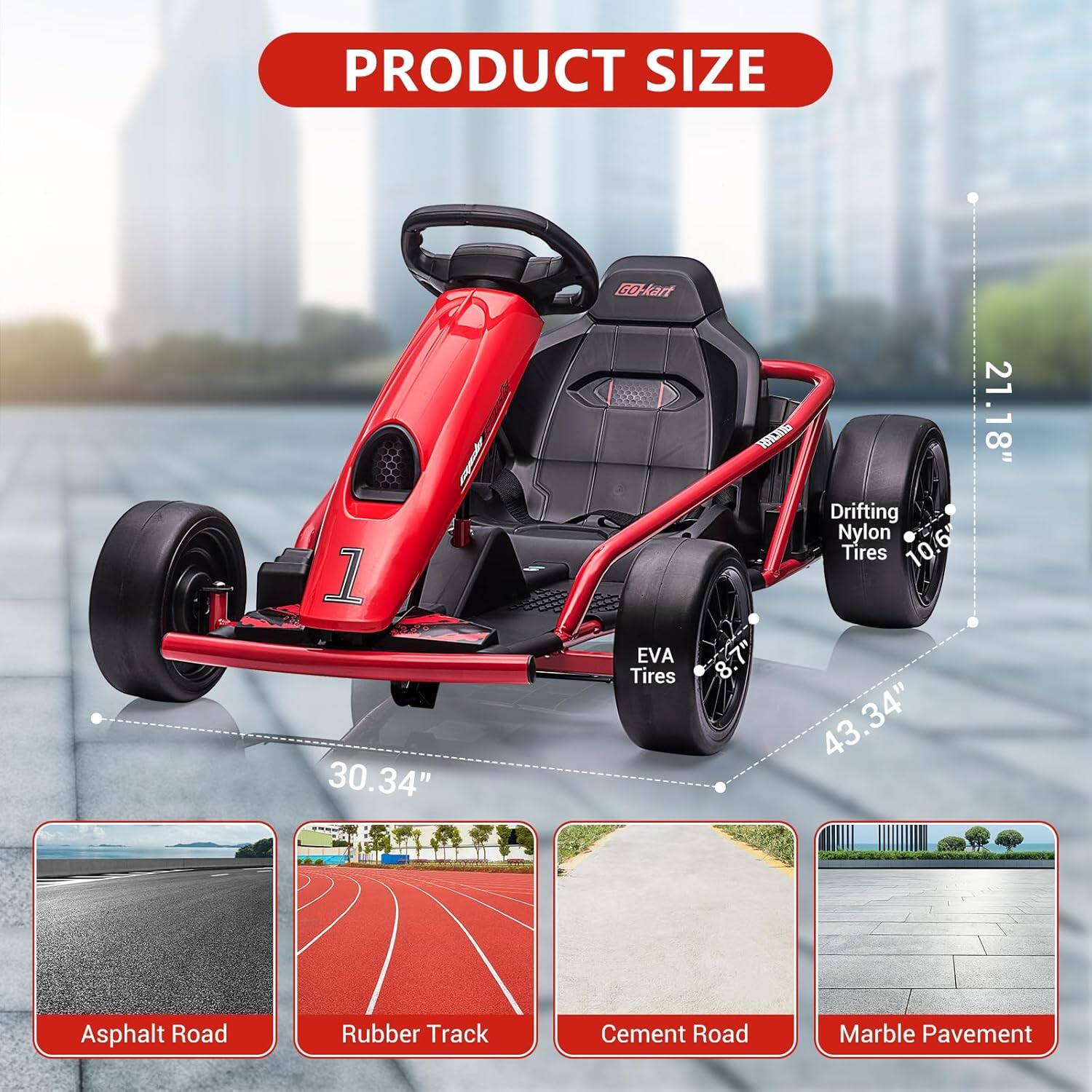 PRODUCT SIZE

- G Kart 1: 30.34"
- EVA Tires: 8.1"
- Drifting Nylon Tires: 10.6"
- Overall Length: 43.34"
- Width: 21.18"

Asphalt Road  
Rubber Track  
Cement Road  
Marble Pavement