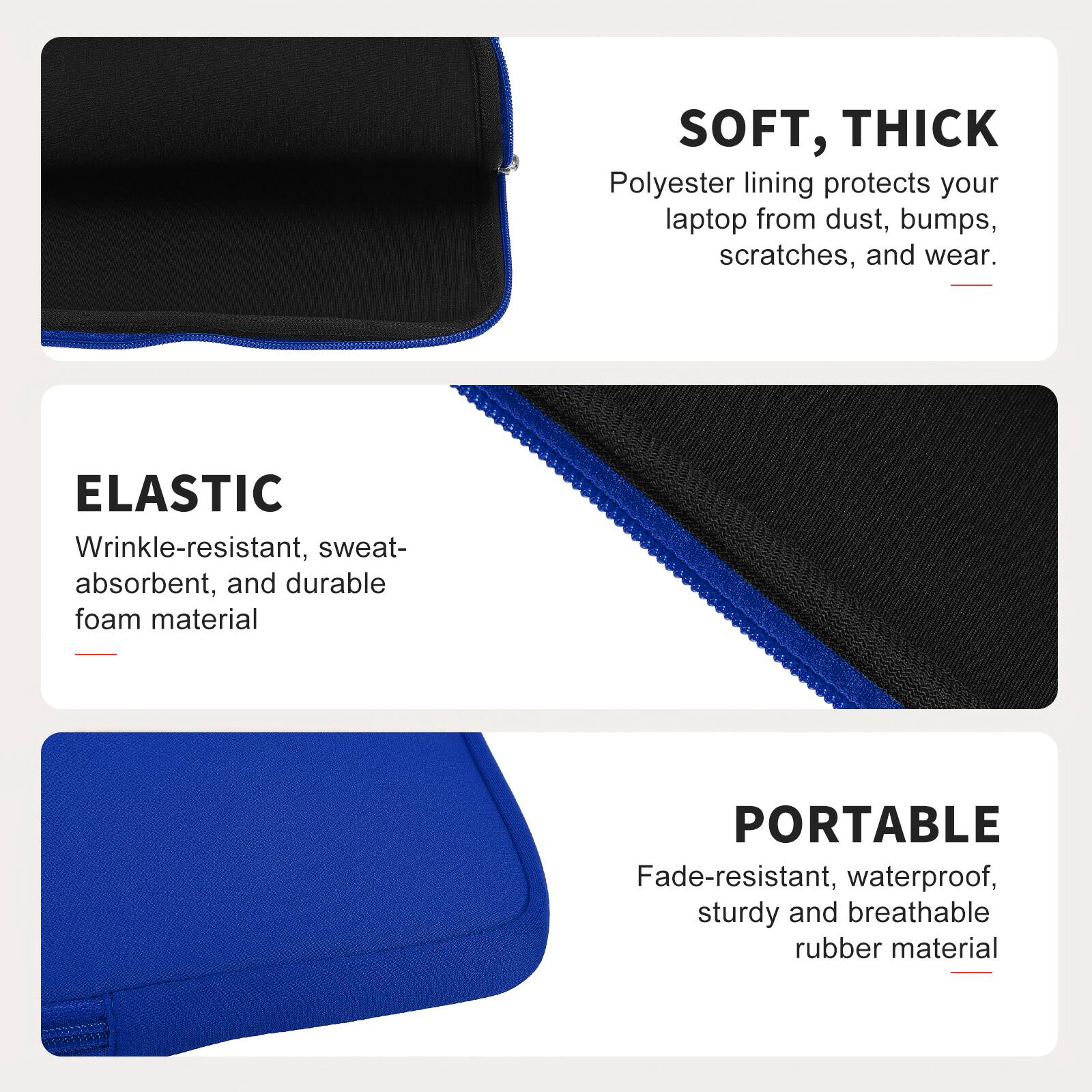 SOFT, THICK  
Polyester lining protects your laptop from dust, bumps, scratches, and wear.  

ELASTIC  
Wrinkle-resistant, sweat-absorbent, and durable foam material  

PORTABLE  
Fade-resistant, waterproof, sturdy and breathable rubber material