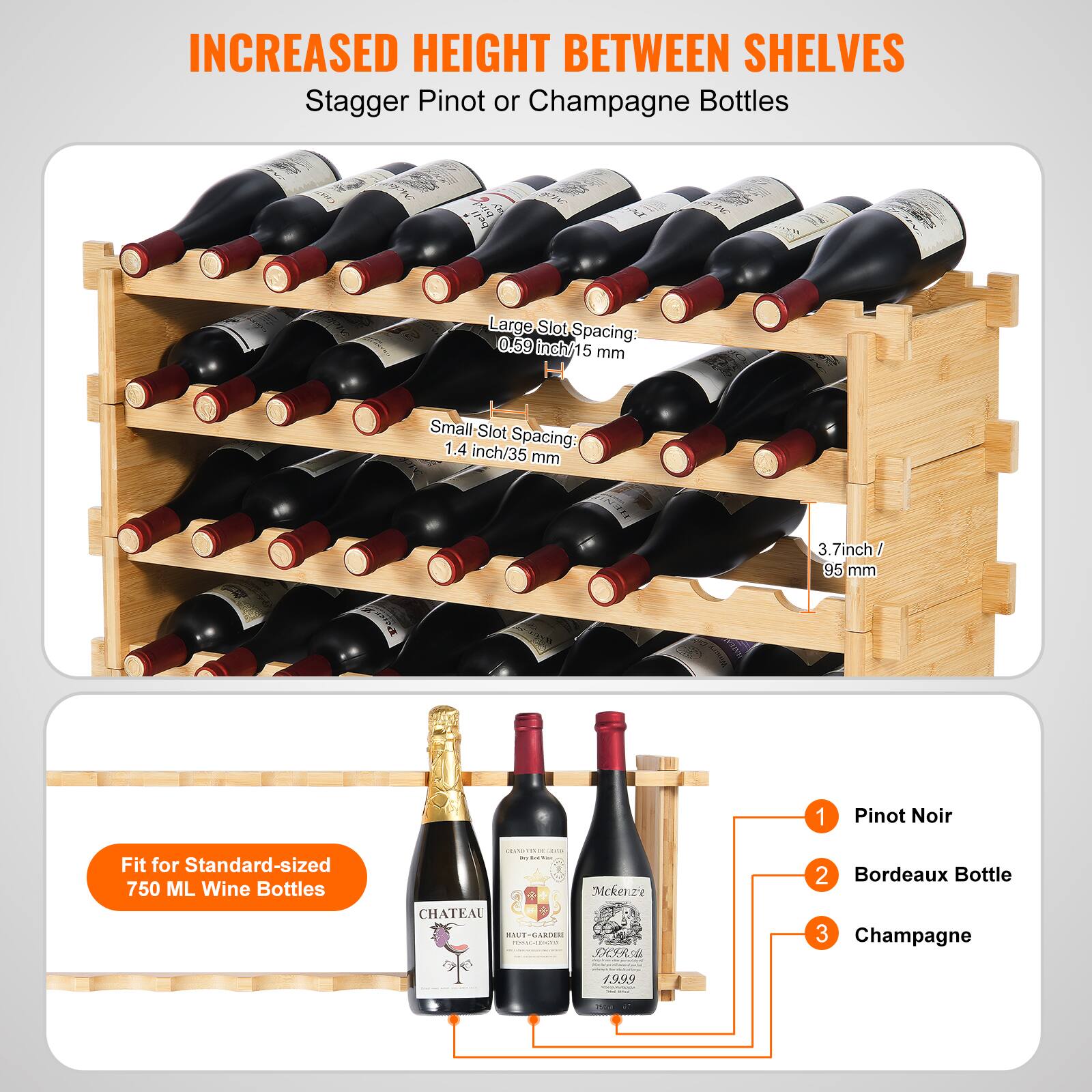 INCREASED HEIGHT BETWEEN SHELVES  
Stagger Pinot or Champagne Bottles  

Large Slot Spacing: 0.59 inch/15 mm  
Small Slot Spacing: 1.4 inch/35 mm  
3.7 inch/95 mm  

Fit for Standard-sized 750 ML Wine Bottles  

1. Pinot Noir  
2. Bordeaux Bottle  
3. Champagne  

Mckenzie CHATEAU DA OEXR 1.999