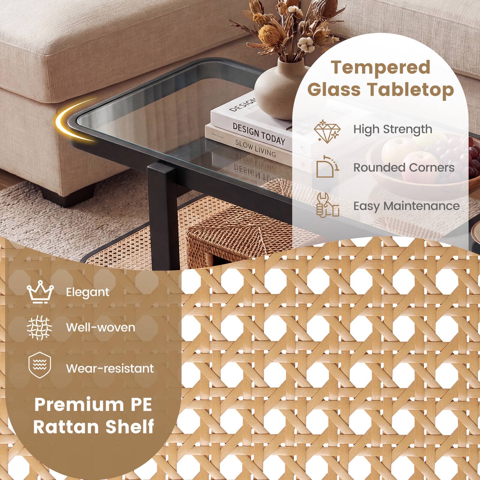 Tempered Glass Tabletop  
DESIGN TODAY  
SLOW LIVING  
DESIGN  
High Strength  
Rounded Corners  
Easy Maintenance  

Premium PE Rattan Shelf  
Elegant  
Well-woven  
Wear-resistant