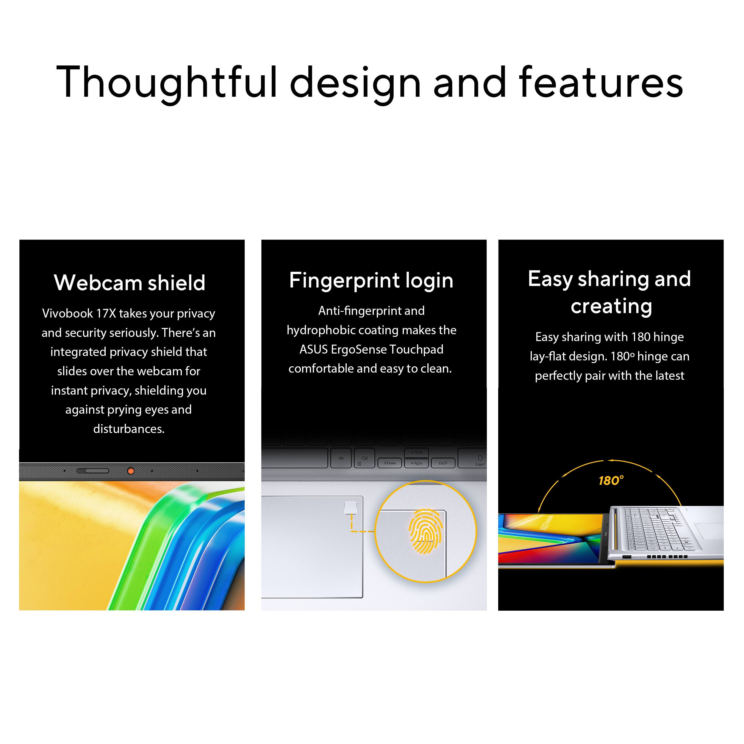Thoughtful design and features:

1. Webcam shield: Vivobook 17X takes your privacy and security seriously. There's an integrated privacy shield that slides over the webcam for instant privacy, shielding you against prying eyes and disturbances.
2. Fingerprint login: Anti-fingerprint and hydrophobic coating makes the ASUS ErgoSense Touchpad comfortable and easy to clean.
3. Easy sharing and creating: Easy sharing with 180 hinge lay-flat design. 180 hinge can perfectly pair with the latest a-series laptop.