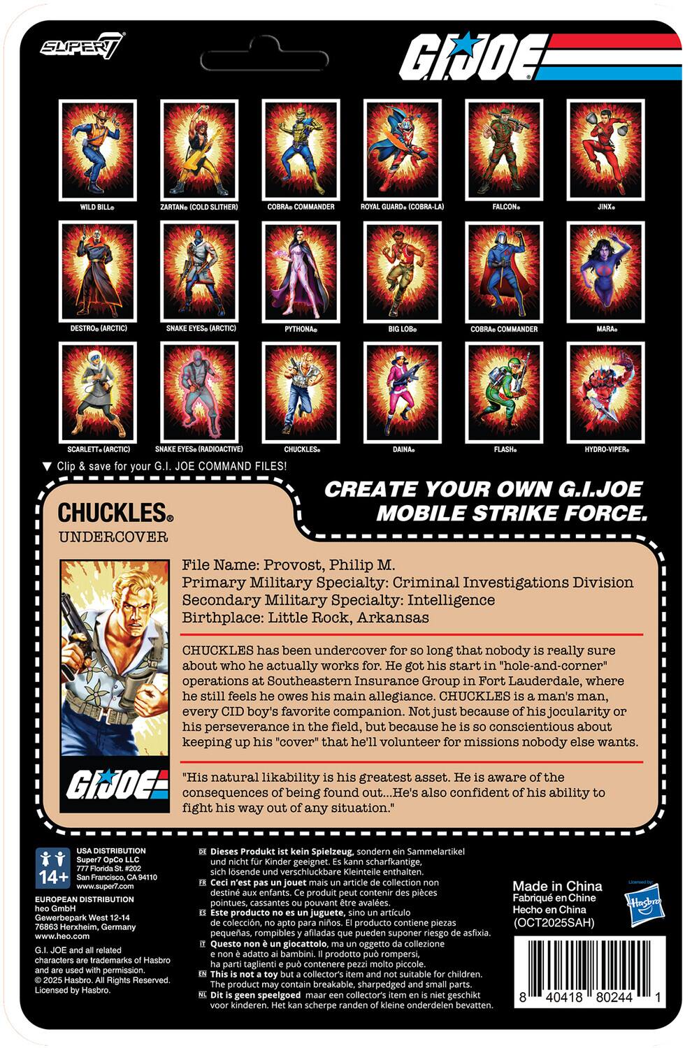 **SUPER 7**

**G.I. JOE**

**CREATE YOUR OWN G.I. JOE MOBILE STRIKE FORCE.**

**CHUCKLES**  
UNDERCOVER

**File Name:** Provost, Philip M.  
**Primary Military Specialty:** Criminal Investigations Division  
**Secondary Military Specialty:** Intelligence  
**Birthplace:** Little Rock, Arkansas

CHUCKLES has been undercover for so long that nobody is really sure about who he actually works for. He got his start in "hole-and-corner" operations at Southeastern Insurance Group in Fort Lauderdale, where he still feels he owes his main allegiance. CHUCKLES is a man's man, every CID boy's favorite companion. Not just because of his jocularity or his perseverance in the field, but because he is so conscientious about keeping up his "cover" that he'll volunteer for missions nobody else wants.  
"His natural likability is his greatest asset. He is aware of the consequences of being found out... He's also confident of his ability to fight his way out of any situation."

**DISTRIBUTION**  
14+  
San Francisco, www.super7.com  
EUROPEAN DISTRIBUTION  
G.I. JOE GmbH, West 12-14