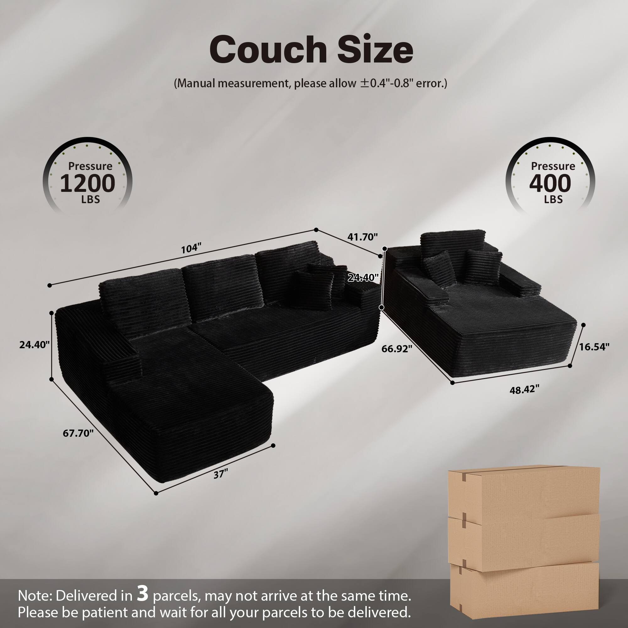 Couch Size  
(Manual measurement, please allow ±0.4"-0.8" error.)  

Pressure 1200 LBS  
Pressure 400 LBS  

104"  
41.70"  
24.40"  
67.70"  
37"  
66.92"  
48.42"  
16.54"  

Note: Delivered in 3 parcels, may not arrive at the same time. Please be patient and wait for all your parcels to be delivered.
