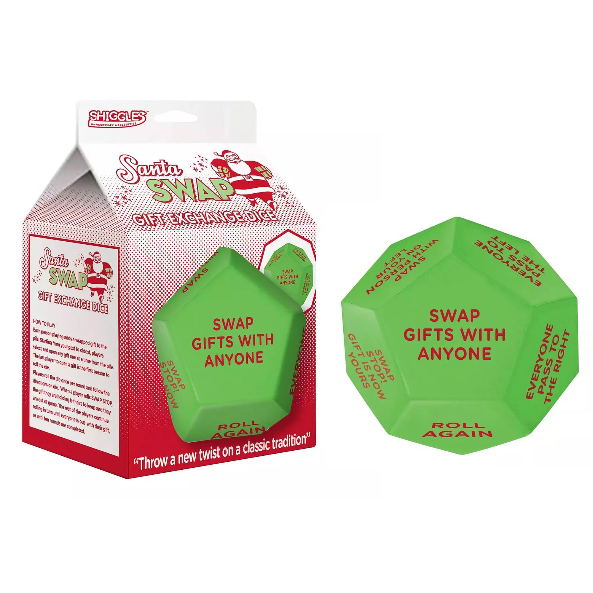 SHIGGLES  
Santa Swap Gift Exchange Dice  

Santa Swap Gift Exchange Dice  

How to Play:  
Each person playing selects and opens a wrapped gift to the pile. Starting with the first person to roll the dice, they roll the dice and follow the direction on it. When it's their turn, they roll the dice again. The best part is that everyone gets to open a gift!  

Players roll the dice clockwise and person to person. The first person to roll a "Swap Gifts with Anyone" must swap gifts with someone else. The person who rolls "Roll Again" must roll again. The person who rolls "Pass the Gift to the Left" must pass the gift to the left. The person who rolls "Pass the Gift to the Right" must pass the gift to the right. The person who rolls "Gifts are Yours Now!" keeps the gift they are holding.  

"Throw a new twist on a classic tradition"  

Swap Gifts with Anyone  
Roll Again  
Pass the Gift to the Left  
Pass the Gift to the Right  
Gifts are Yours Now!