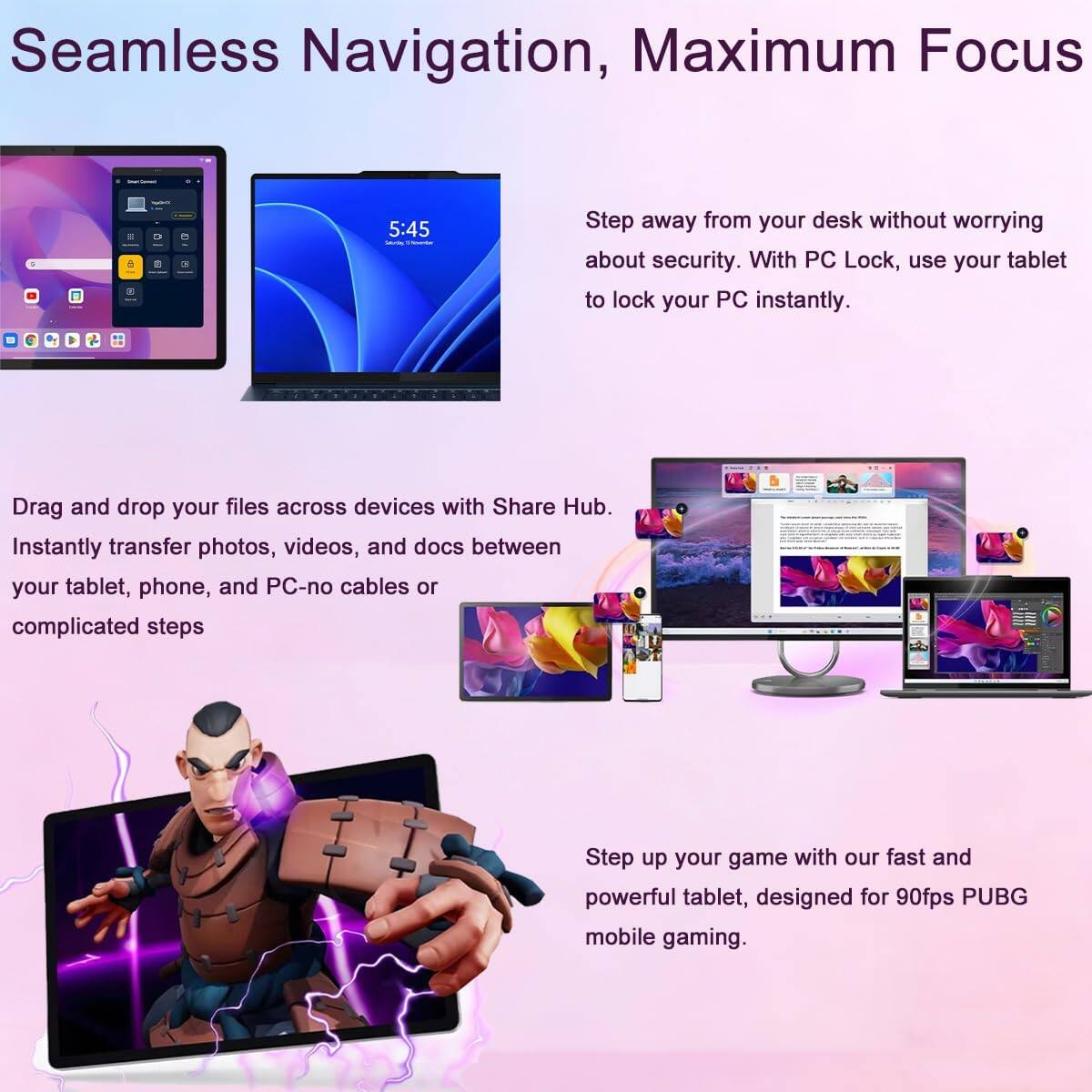 Seamless Navigation, Maximum Focus

Step away from your desk without worrying about security. With PC Lock, use your tablet to lock your PC instantly.

Drag and drop your files across devices with Share Hub. Instantly transfer photos, videos, and docs between your tablet, phone, and PC-no cables or complicated steps

Step up your game with our fast and powerful tablet, designed for 90fps PUBG mobile gaming.