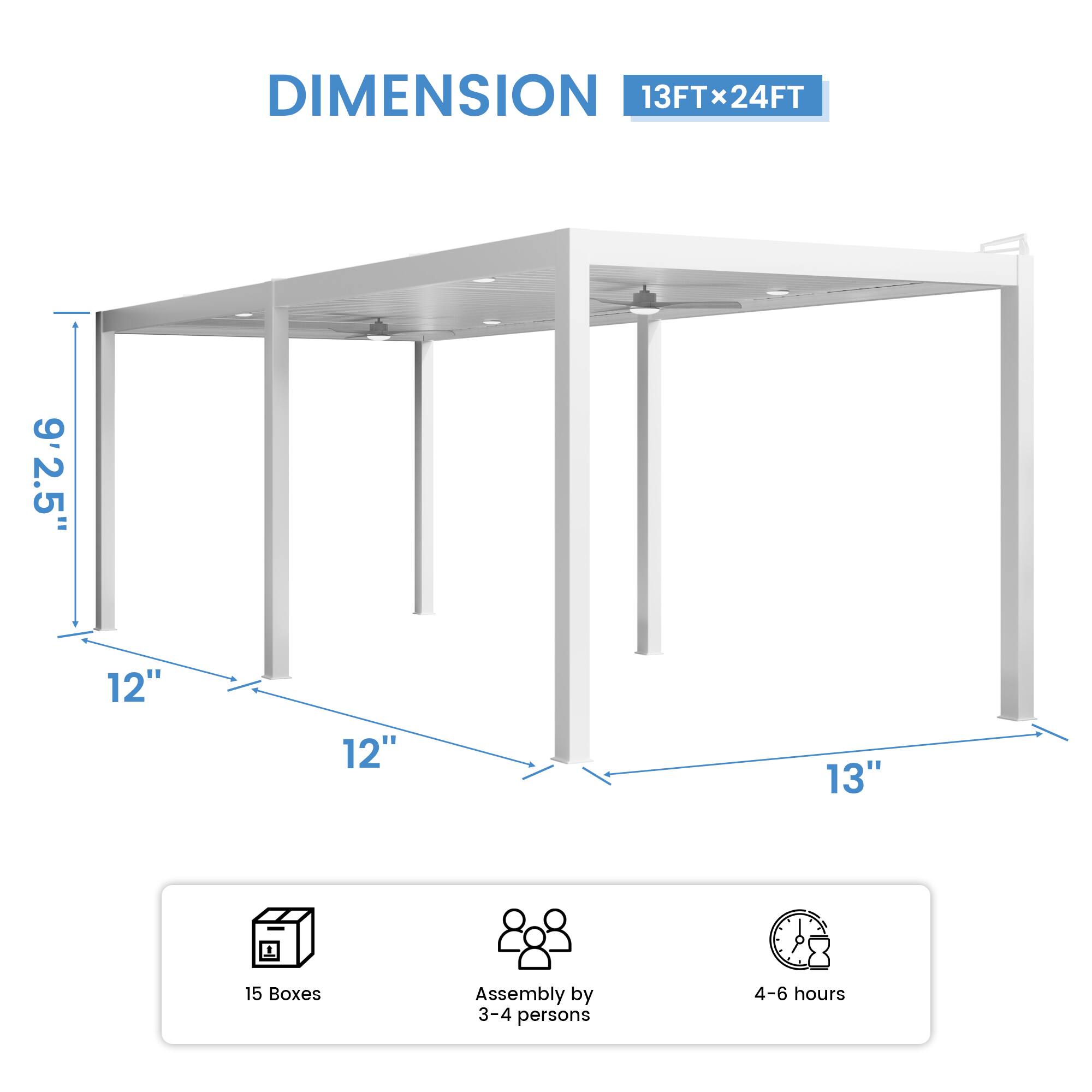DIMENSION 13FT x 24FT  
9'2.5"  
12"  
12"  
13"  
15 Boxes  
Assembly by 3-4 persons  
4-6 hours