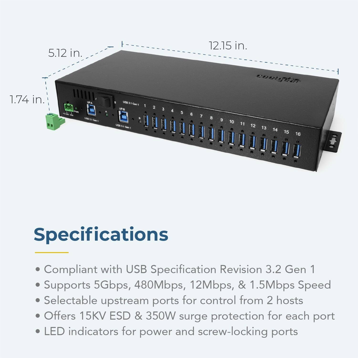 5.12 in.  
12.15 in.  
1.74 in.  

- A  
- M  
- S  
- uSB 3  
- UPS  
- USA  

1 2 3 4 5 6 7 8 9 10 11 12 13 14 d 15 R 16  

Specifications  
Compliant with USB Specification Revision 3.2 Gen 1  
Supports 5Gbps, 480Mbps, 12Mbps, & 1.5Mbps Speed  
Selectable upstream ports for control from 2 hosts  
Offers 15KV ESD & 350W surge protection for each port  
LED indicators for power and screw-locking ports