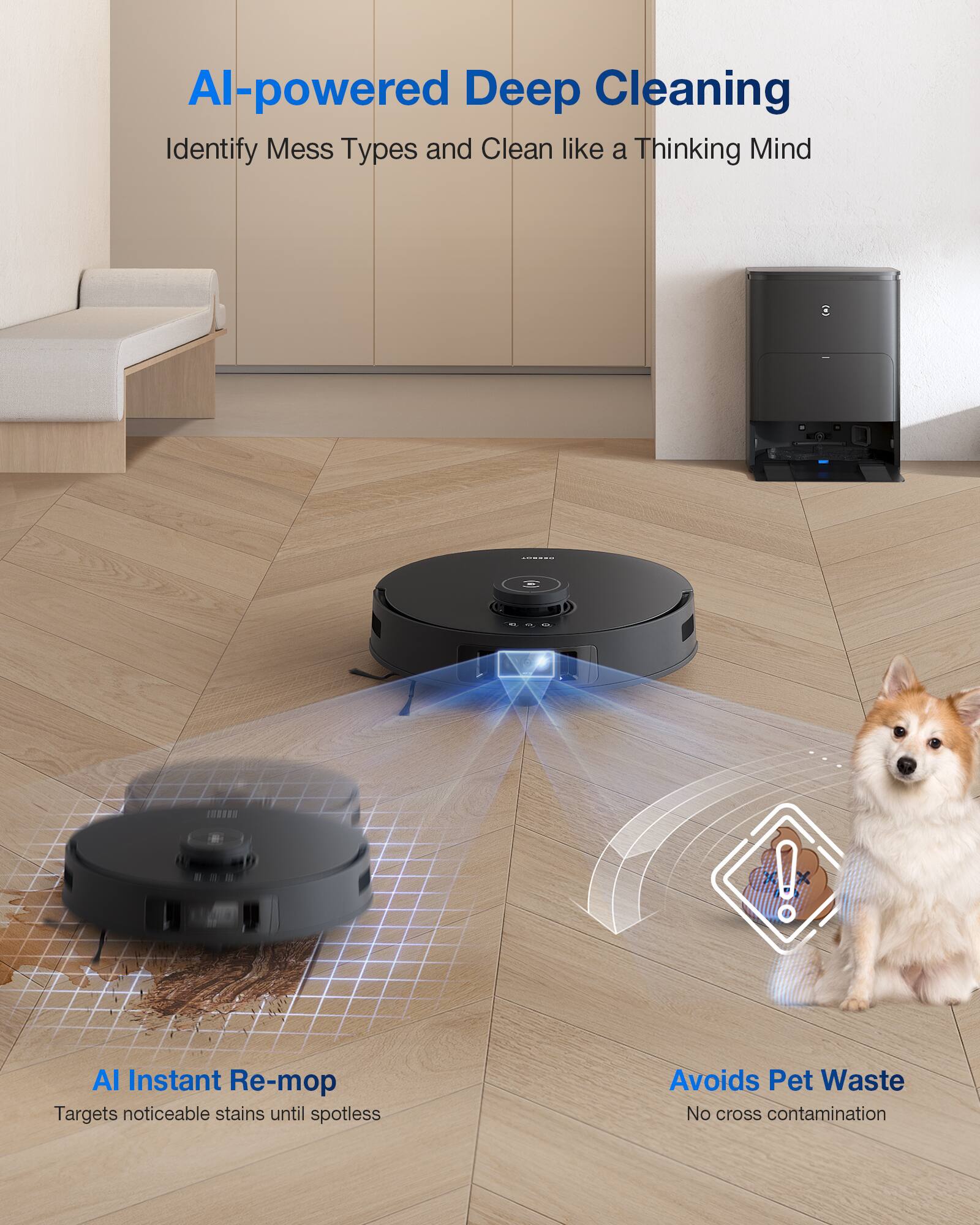 AI-powered Deep Cleaning  
Identify Mess Types and Clean like a Thinking Mind  

AI Instant Re-mop  
Targets noticeable stains until spotless  

Avoids Pet Waste  
No cross contamination