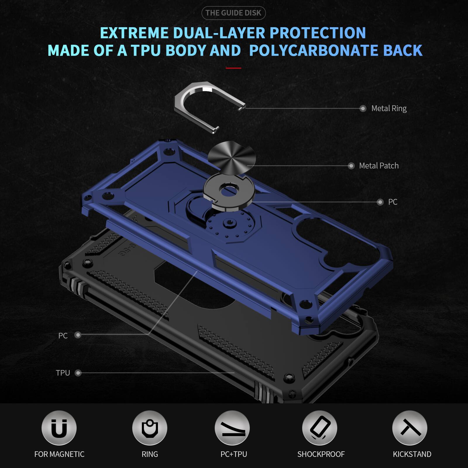 THE GUIDE DISK

EXTREME DUAL-LAYER PROTECTION MADE OF A TPU BODY AND POLYCARBONATE BACK

Metal Ring
Metal Patch
PC
PC
TPU
FOR MAGNETIC
RING
PC+TPU
SHOCKPROOF
KICKSTAND