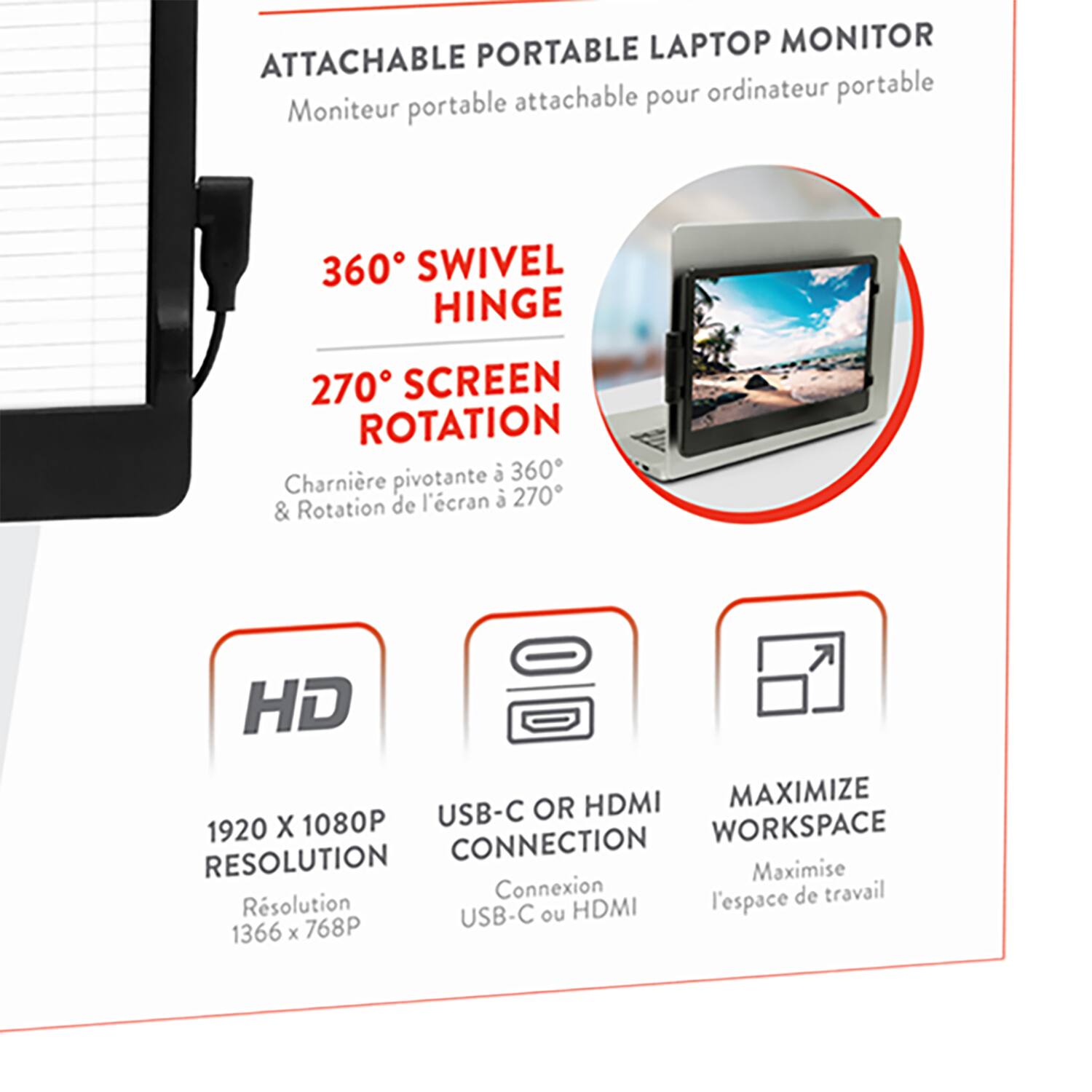 **ATTACHABLE PORTABLE LAPTOP MONITOR**  
Moniteur portable attachable pour ordinateur portable

- **360° SWIVEL HINGE**  
  Charnière pivotante à 360°

- **270° SCREEN ROTATION**  
  Rotation de l'écran à 270°

- **HD**  
  1920 x 1080P  
  Résolution 1366 x 768P

- **USB-C OR HDMI CONNECTION**  
  Connexion USB-C ou HDMI

- **MAXIMIZE WORKSPACE**  
  Maximise l'espace de travail