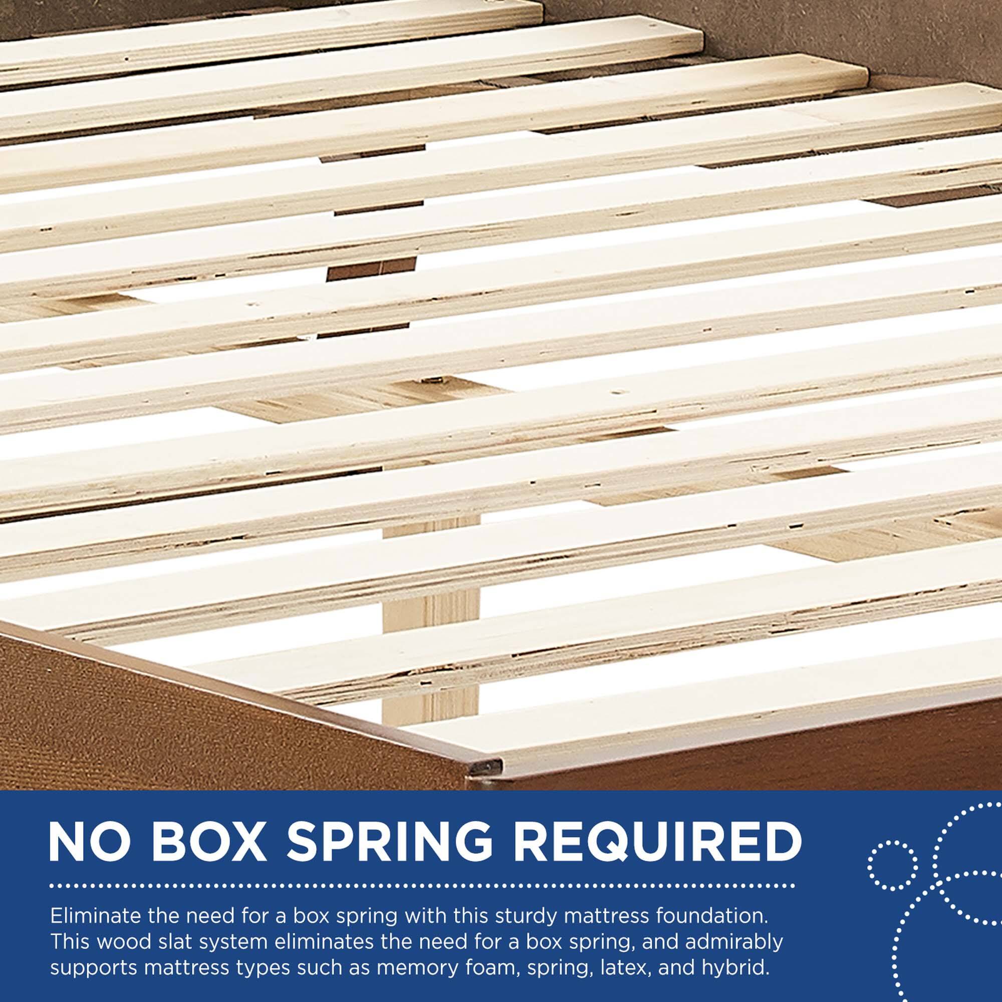NO BOX SPRING REQUIRED

Eliminate the need for a box spring with this sturdy mattress foundation. This wood slat system eliminates the need for a box spring, and admirably supports mattress types such as memory foam, spring, latex, and hybrid.
